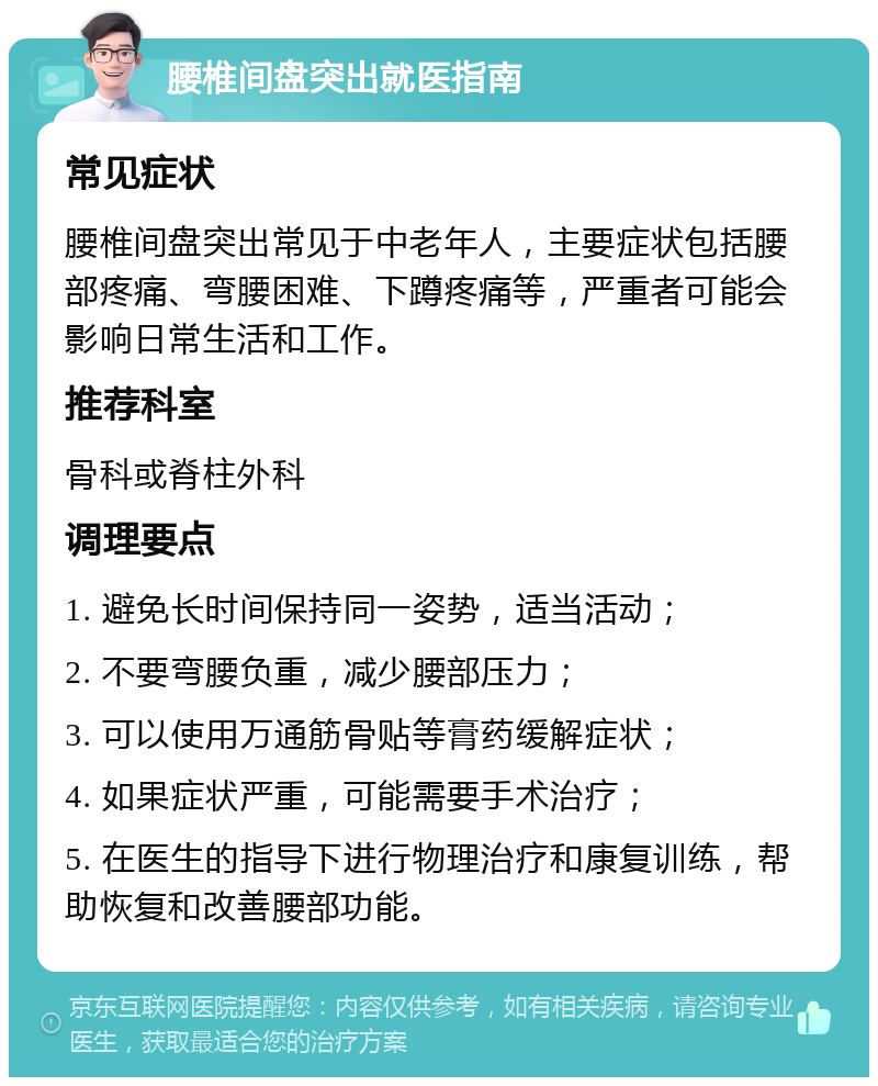 腰椎间盘突出就医指南 常见症状 腰椎间盘突出常见于中老年人，主要症状包括腰部疼痛、弯腰困难、下蹲疼痛等，严重者可能会影响日常生活和工作。 推荐科室 骨科或脊柱外科 调理要点 1. 避免长时间保持同一姿势，适当活动； 2. 不要弯腰负重，减少腰部压力； 3. 可以使用万通筋骨贴等膏药缓解症状； 4. 如果症状严重，可能需要手术治疗； 5. 在医生的指导下进行物理治疗和康复训练，帮助恢复和改善腰部功能。