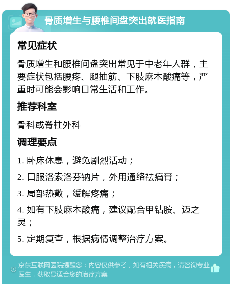 骨质增生与腰椎间盘突出就医指南 常见症状 骨质增生和腰椎间盘突出常见于中老年人群，主要症状包括腰疼、腿抽筋、下肢麻木酸痛等，严重时可能会影响日常生活和工作。 推荐科室 骨科或脊柱外科 调理要点 1. 卧床休息，避免剧烈活动； 2. 口服洛索洛芬钠片，外用通络祛痛膏； 3. 局部热敷，缓解疼痛； 4. 如有下肢麻木酸痛，建议配合甲钴胺、迈之灵； 5. 定期复查，根据病情调整治疗方案。