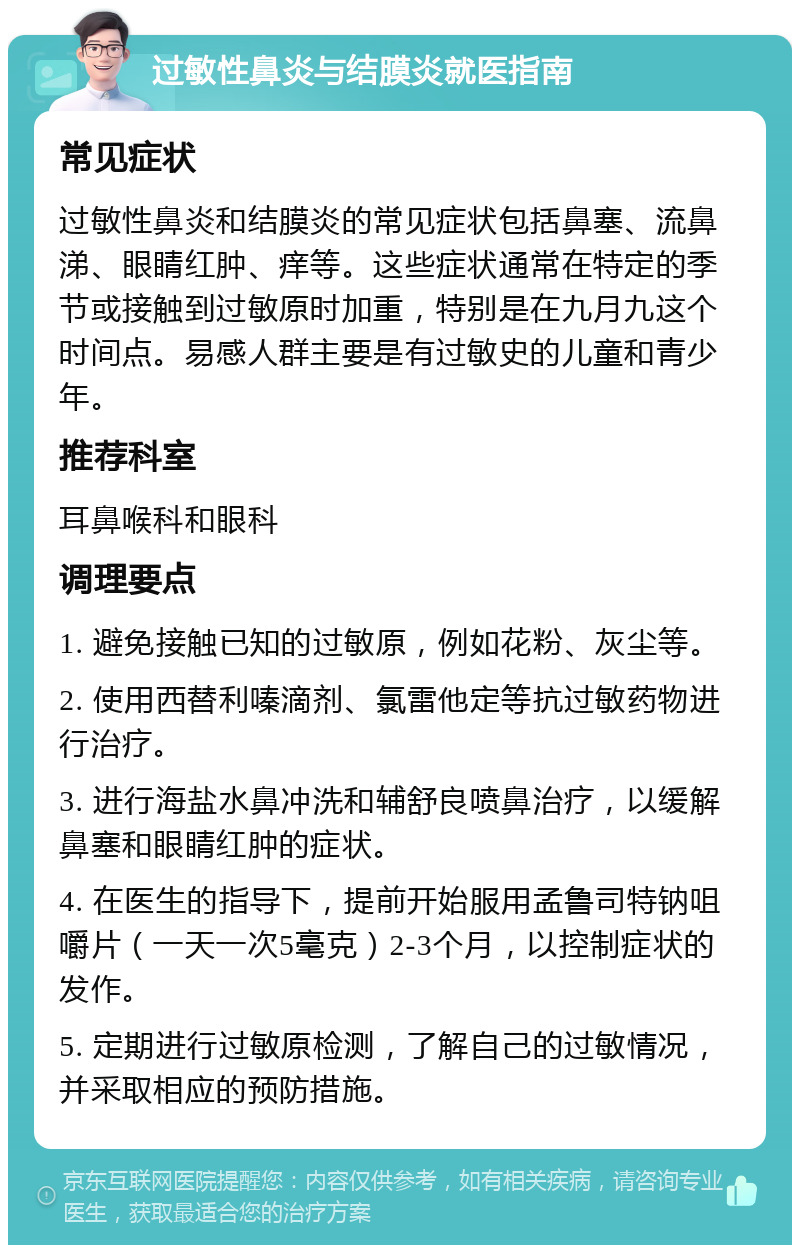 过敏性鼻炎与结膜炎就医指南 常见症状 过敏性鼻炎和结膜炎的常见症状包括鼻塞、流鼻涕、眼睛红肿、痒等。这些症状通常在特定的季节或接触到过敏原时加重，特别是在九月九这个时间点。易感人群主要是有过敏史的儿童和青少年。 推荐科室 耳鼻喉科和眼科 调理要点 1. 避免接触已知的过敏原，例如花粉、灰尘等。 2. 使用西替利嗪滴剂、氯雷他定等抗过敏药物进行治疗。 3. 进行海盐水鼻冲洗和辅舒良喷鼻治疗，以缓解鼻塞和眼睛红肿的症状。 4. 在医生的指导下，提前开始服用孟鲁司特钠咀嚼片（一天一次5毫克）2-3个月，以控制症状的发作。 5. 定期进行过敏原检测，了解自己的过敏情况，并采取相应的预防措施。