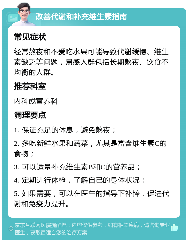 改善代谢和补充维生素指南 常见症状 经常熬夜和不爱吃水果可能导致代谢缓慢、维生素缺乏等问题，易感人群包括长期熬夜、饮食不均衡的人群。 推荐科室 内科或营养科 调理要点 1. 保证充足的休息，避免熬夜； 2. 多吃新鲜水果和蔬菜，尤其是富含维生素C的食物； 3. 可以适量补充维生素B和C的营养品； 4. 定期进行体检，了解自己的身体状况； 5. 如果需要，可以在医生的指导下补锌，促进代谢和免疫力提升。