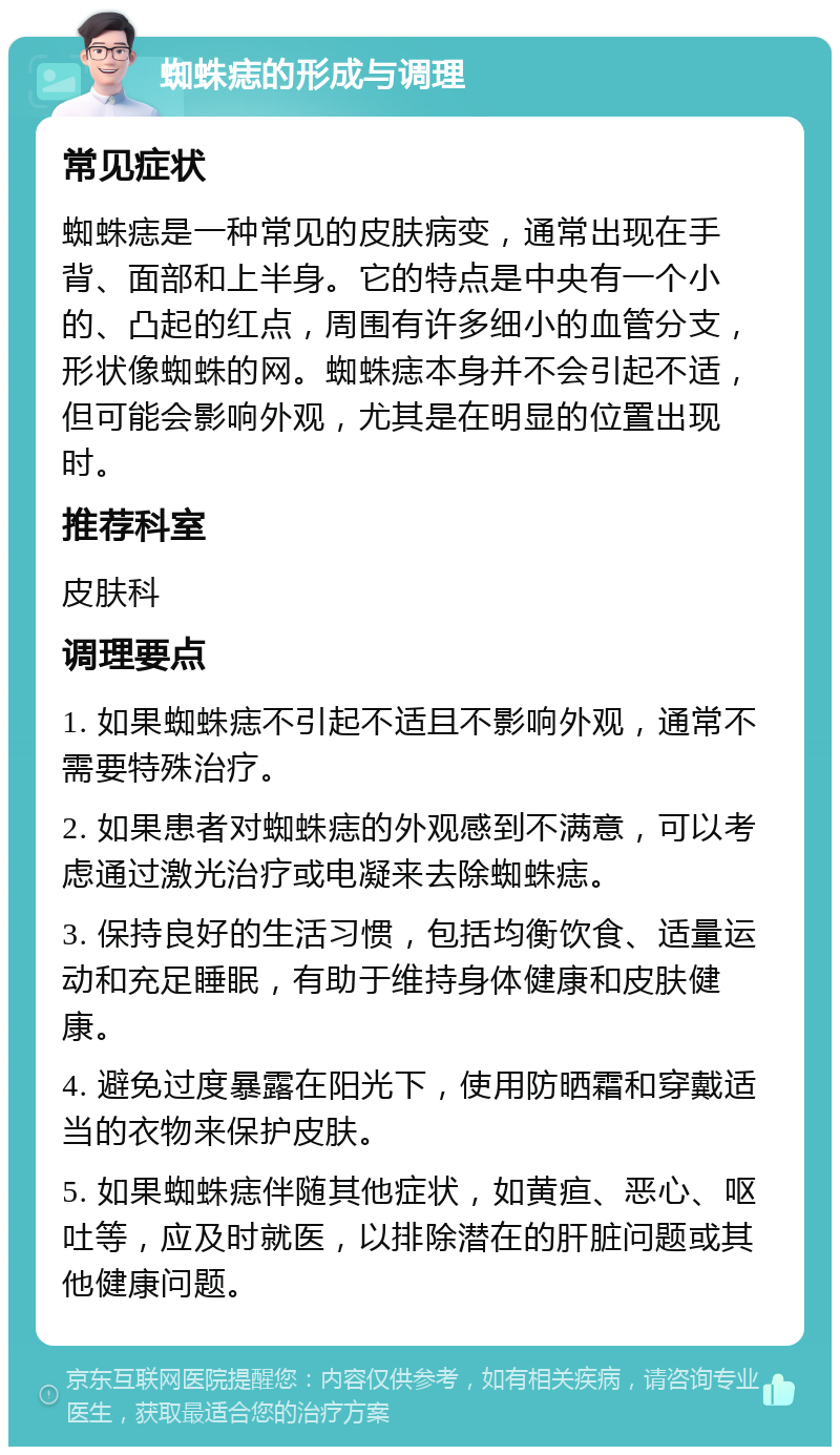 蜘蛛痣的形成与调理 常见症状 蜘蛛痣是一种常见的皮肤病变，通常出现在手背、面部和上半身。它的特点是中央有一个小的、凸起的红点，周围有许多细小的血管分支，形状像蜘蛛的网。蜘蛛痣本身并不会引起不适，但可能会影响外观，尤其是在明显的位置出现时。 推荐科室 皮肤科 调理要点 1. 如果蜘蛛痣不引起不适且不影响外观，通常不需要特殊治疗。 2. 如果患者对蜘蛛痣的外观感到不满意，可以考虑通过激光治疗或电凝来去除蜘蛛痣。 3. 保持良好的生活习惯，包括均衡饮食、适量运动和充足睡眠，有助于维持身体健康和皮肤健康。 4. 避免过度暴露在阳光下，使用防晒霜和穿戴适当的衣物来保护皮肤。 5. 如果蜘蛛痣伴随其他症状，如黄疸、恶心、呕吐等，应及时就医，以排除潜在的肝脏问题或其他健康问题。