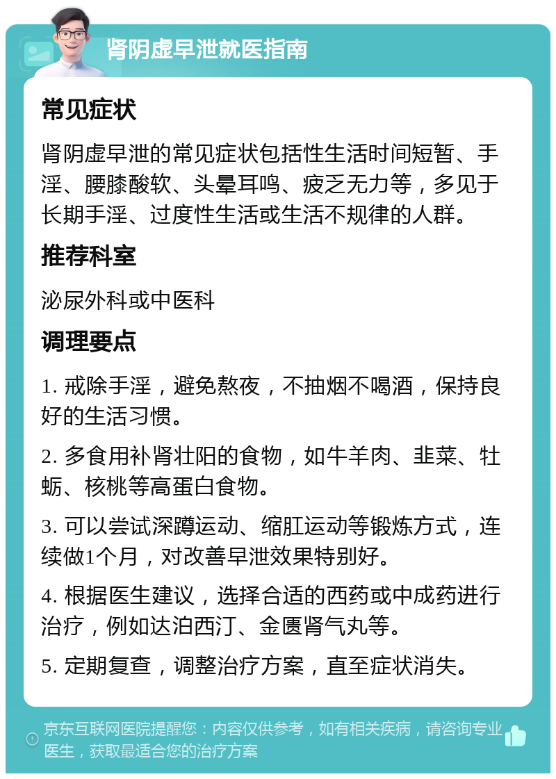 肾阴虚早泄就医指南 常见症状 肾阴虚早泄的常见症状包括性生活时间短暂、手淫、腰膝酸软、头晕耳鸣、疲乏无力等，多见于长期手淫、过度性生活或生活不规律的人群。 推荐科室 泌尿外科或中医科 调理要点 1. 戒除手淫，避免熬夜，不抽烟不喝酒，保持良好的生活习惯。 2. 多食用补肾壮阳的食物，如牛羊肉、韭菜、牡蛎、核桃等高蛋白食物。 3. 可以尝试深蹲运动、缩肛运动等锻炼方式，连续做1个月，对改善早泄效果特别好。 4. 根据医生建议，选择合适的西药或中成药进行治疗，例如达泊西汀、金匮肾气丸等。 5. 定期复查，调整治疗方案，直至症状消失。