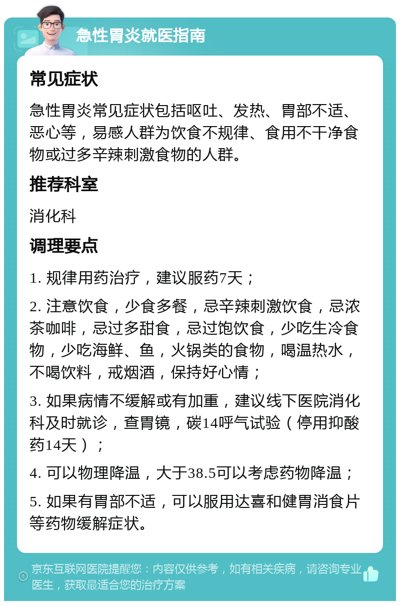 急性胃炎就医指南 常见症状 急性胃炎常见症状包括呕吐、发热、胃部不适、恶心等，易感人群为饮食不规律、食用不干净食物或过多辛辣刺激食物的人群。 推荐科室 消化科 调理要点 1. 规律用药治疗，建议服药7天； 2. 注意饮食，少食多餐，忌辛辣刺激饮食，忌浓茶咖啡，忌过多甜食，忌过饱饮食，少吃生冷食物，少吃海鲜、鱼，火锅类的食物，喝温热水，不喝饮料，戒烟酒，保持好心情； 3. 如果病情不缓解或有加重，建议线下医院消化科及时就诊，查胃镜，碳14呼气试验（停用抑酸药14天）； 4. 可以物理降温，大于38.5可以考虑药物降温； 5. 如果有胃部不适，可以服用达喜和健胃消食片等药物缓解症状。