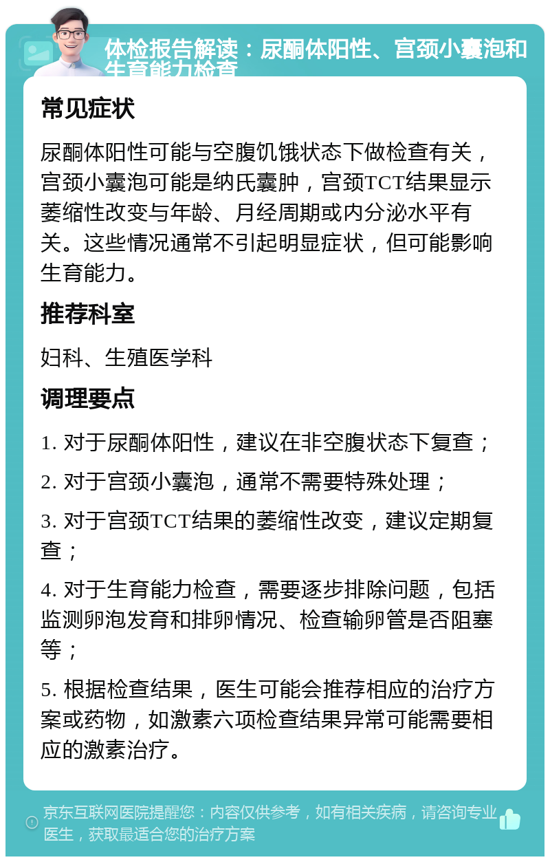 体检报告解读：尿酮体阳性、宫颈小囊泡和生育能力检查 常见症状 尿酮体阳性可能与空腹饥饿状态下做检查有关，宫颈小囊泡可能是纳氏囊肿，宫颈TCT结果显示萎缩性改变与年龄、月经周期或内分泌水平有关。这些情况通常不引起明显症状，但可能影响生育能力。 推荐科室 妇科、生殖医学科 调理要点 1. 对于尿酮体阳性，建议在非空腹状态下复查； 2. 对于宫颈小囊泡，通常不需要特殊处理； 3. 对于宫颈TCT结果的萎缩性改变，建议定期复查； 4. 对于生育能力检查，需要逐步排除问题，包括监测卵泡发育和排卵情况、检查输卵管是否阻塞等； 5. 根据检查结果，医生可能会推荐相应的治疗方案或药物，如激素六项检查结果异常可能需要相应的激素治疗。