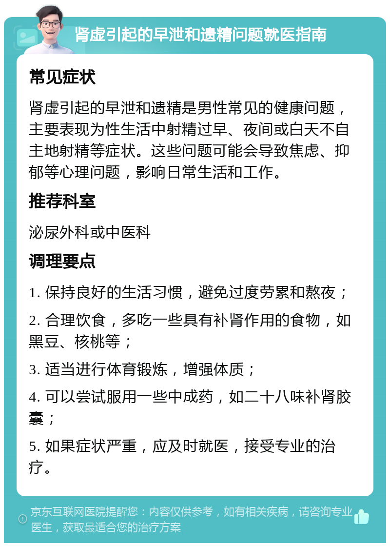 肾虚引起的早泄和遗精问题就医指南 常见症状 肾虚引起的早泄和遗精是男性常见的健康问题，主要表现为性生活中射精过早、夜间或白天不自主地射精等症状。这些问题可能会导致焦虑、抑郁等心理问题，影响日常生活和工作。 推荐科室 泌尿外科或中医科 调理要点 1. 保持良好的生活习惯，避免过度劳累和熬夜； 2. 合理饮食，多吃一些具有补肾作用的食物，如黑豆、核桃等； 3. 适当进行体育锻炼，增强体质； 4. 可以尝试服用一些中成药，如二十八味补肾胶囊； 5. 如果症状严重，应及时就医，接受专业的治疗。