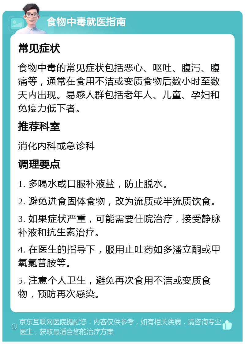 食物中毒就医指南 常见症状 食物中毒的常见症状包括恶心、呕吐、腹泻、腹痛等，通常在食用不洁或变质食物后数小时至数天内出现。易感人群包括老年人、儿童、孕妇和免疫力低下者。 推荐科室 消化内科或急诊科 调理要点 1. 多喝水或口服补液盐，防止脱水。 2. 避免进食固体食物，改为流质或半流质饮食。 3. 如果症状严重，可能需要住院治疗，接受静脉补液和抗生素治疗。 4. 在医生的指导下，服用止吐药如多潘立酮或甲氧氯普胺等。 5. 注意个人卫生，避免再次食用不洁或变质食物，预防再次感染。