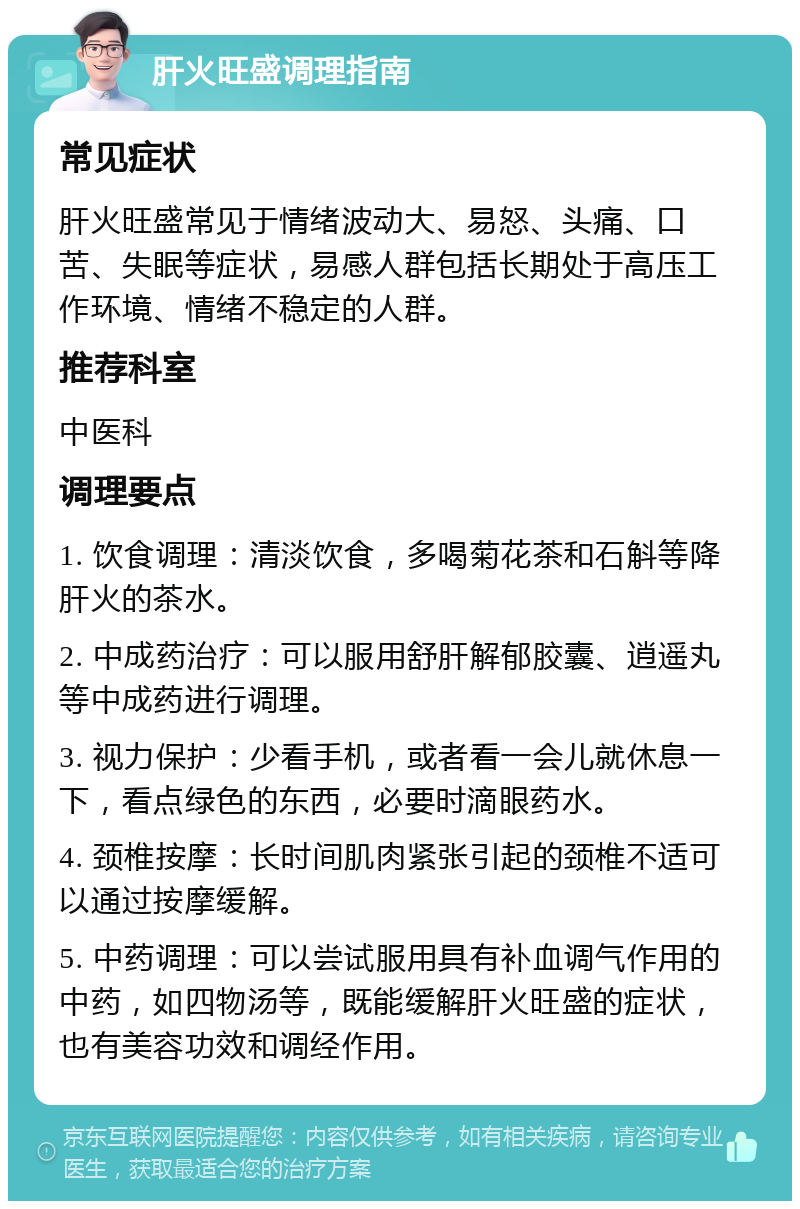 肝火旺盛调理指南 常见症状 肝火旺盛常见于情绪波动大、易怒、头痛、口苦、失眠等症状，易感人群包括长期处于高压工作环境、情绪不稳定的人群。 推荐科室 中医科 调理要点 1. 饮食调理：清淡饮食，多喝菊花茶和石斛等降肝火的茶水。 2. 中成药治疗：可以服用舒肝解郁胶囊、逍遥丸等中成药进行调理。 3. 视力保护：少看手机，或者看一会儿就休息一下，看点绿色的东西，必要时滴眼药水。 4. 颈椎按摩：长时间肌肉紧张引起的颈椎不适可以通过按摩缓解。 5. 中药调理：可以尝试服用具有补血调气作用的中药，如四物汤等，既能缓解肝火旺盛的症状，也有美容功效和调经作用。