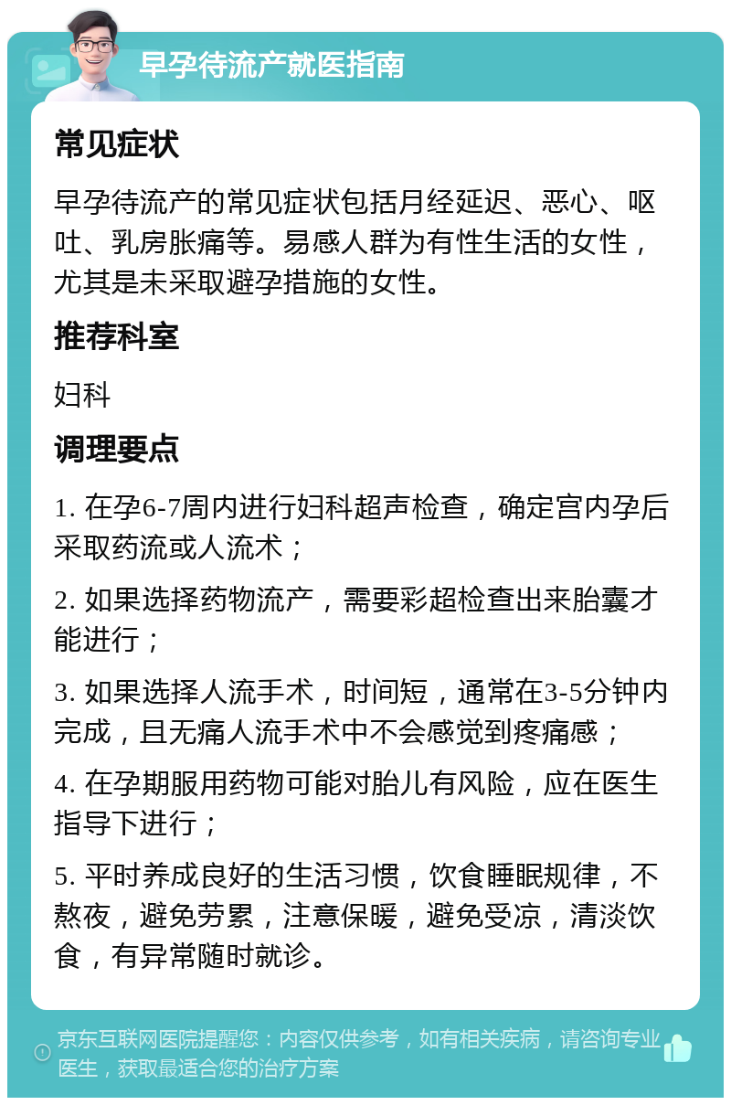 早孕待流产就医指南 常见症状 早孕待流产的常见症状包括月经延迟、恶心、呕吐、乳房胀痛等。易感人群为有性生活的女性，尤其是未采取避孕措施的女性。 推荐科室 妇科 调理要点 1. 在孕6-7周内进行妇科超声检查，确定宫内孕后采取药流或人流术； 2. 如果选择药物流产，需要彩超检查出来胎囊才能进行； 3. 如果选择人流手术，时间短，通常在3-5分钟内完成，且无痛人流手术中不会感觉到疼痛感； 4. 在孕期服用药物可能对胎儿有风险，应在医生指导下进行； 5. 平时养成良好的生活习惯，饮食睡眠规律，不熬夜，避免劳累，注意保暖，避免受凉，清淡饮食，有异常随时就诊。