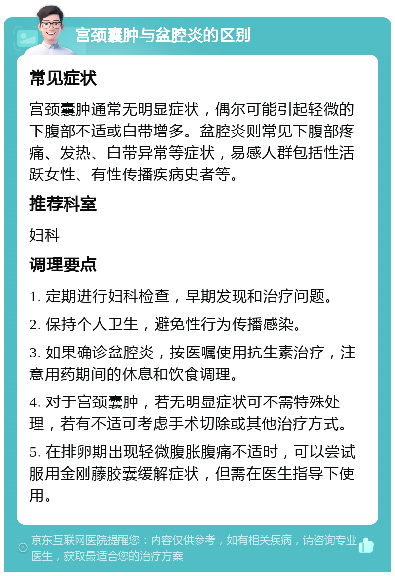 宫颈囊肿与盆腔炎的区别 常见症状 宫颈囊肿通常无明显症状，偶尔可能引起轻微的下腹部不适或白带增多。盆腔炎则常见下腹部疼痛、发热、白带异常等症状，易感人群包括性活跃女性、有性传播疾病史者等。 推荐科室 妇科 调理要点 1. 定期进行妇科检查，早期发现和治疗问题。 2. 保持个人卫生，避免性行为传播感染。 3. 如果确诊盆腔炎，按医嘱使用抗生素治疗，注意用药期间的休息和饮食调理。 4. 对于宫颈囊肿，若无明显症状可不需特殊处理，若有不适可考虑手术切除或其他治疗方式。 5. 在排卵期出现轻微腹胀腹痛不适时，可以尝试服用金刚藤胶囊缓解症状，但需在医生指导下使用。