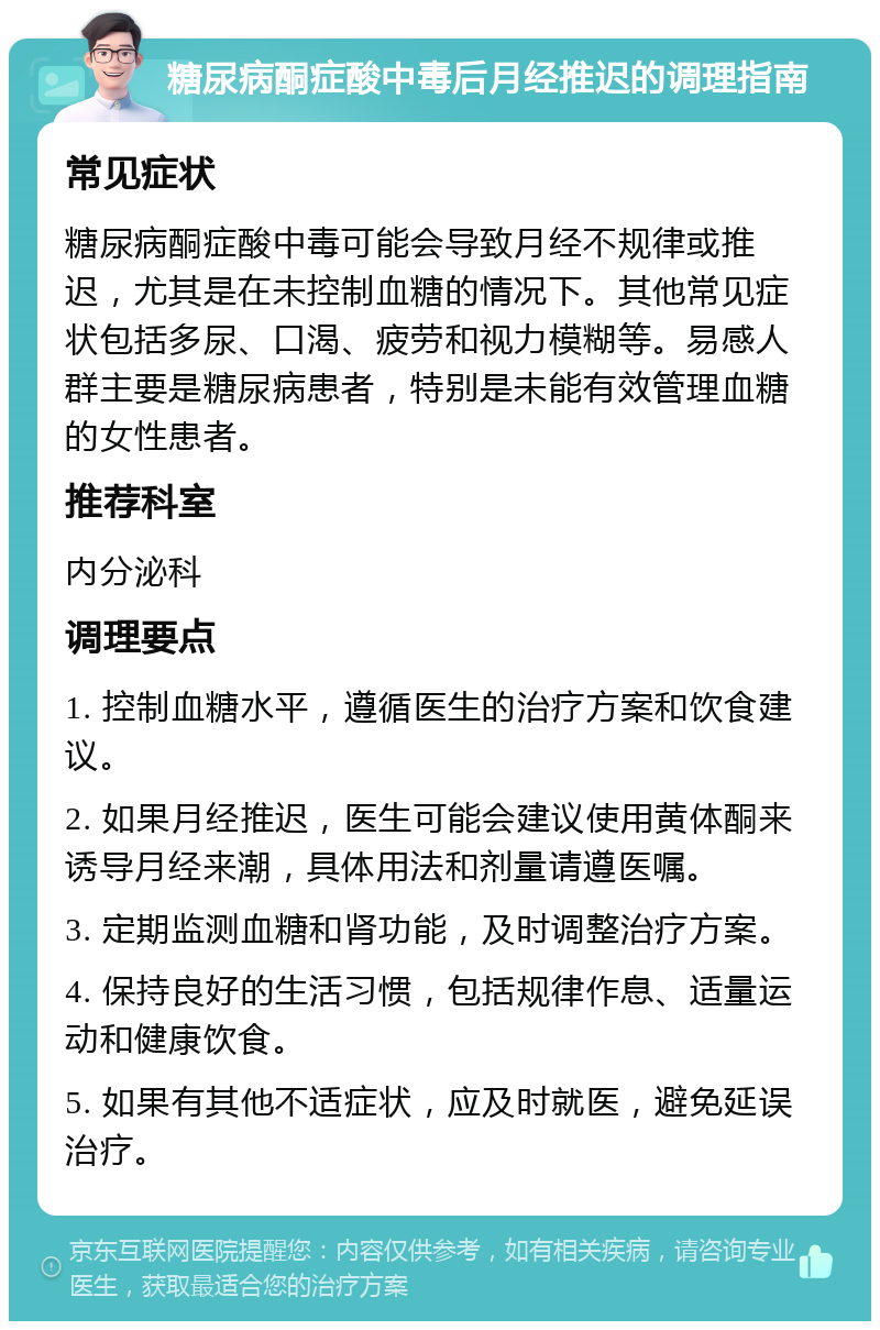 糖尿病酮症酸中毒后月经推迟的调理指南 常见症状 糖尿病酮症酸中毒可能会导致月经不规律或推迟，尤其是在未控制血糖的情况下。其他常见症状包括多尿、口渴、疲劳和视力模糊等。易感人群主要是糖尿病患者，特别是未能有效管理血糖的女性患者。 推荐科室 内分泌科 调理要点 1. 控制血糖水平，遵循医生的治疗方案和饮食建议。 2. 如果月经推迟，医生可能会建议使用黄体酮来诱导月经来潮，具体用法和剂量请遵医嘱。 3. 定期监测血糖和肾功能，及时调整治疗方案。 4. 保持良好的生活习惯，包括规律作息、适量运动和健康饮食。 5. 如果有其他不适症状，应及时就医，避免延误治疗。