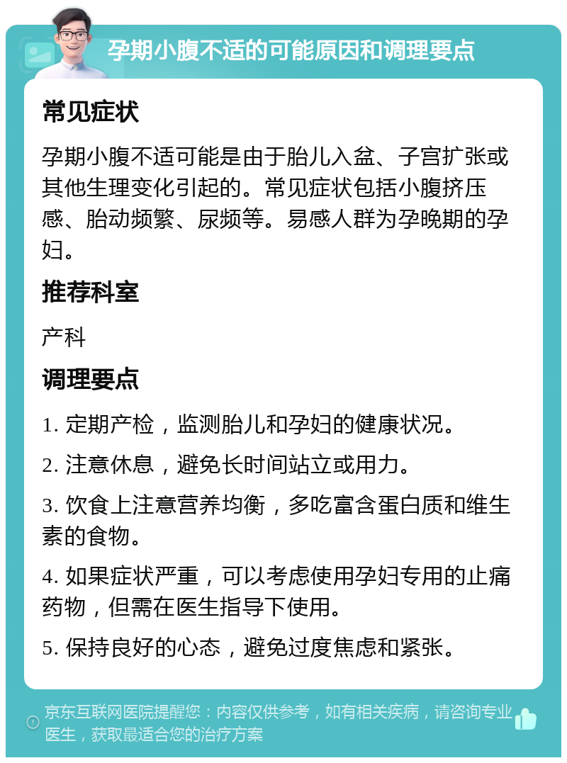 孕期小腹不适的可能原因和调理要点 常见症状 孕期小腹不适可能是由于胎儿入盆、子宫扩张或其他生理变化引起的。常见症状包括小腹挤压感、胎动频繁、尿频等。易感人群为孕晚期的孕妇。 推荐科室 产科 调理要点 1. 定期产检，监测胎儿和孕妇的健康状况。 2. 注意休息，避免长时间站立或用力。 3. 饮食上注意营养均衡，多吃富含蛋白质和维生素的食物。 4. 如果症状严重，可以考虑使用孕妇专用的止痛药物，但需在医生指导下使用。 5. 保持良好的心态，避免过度焦虑和紧张。