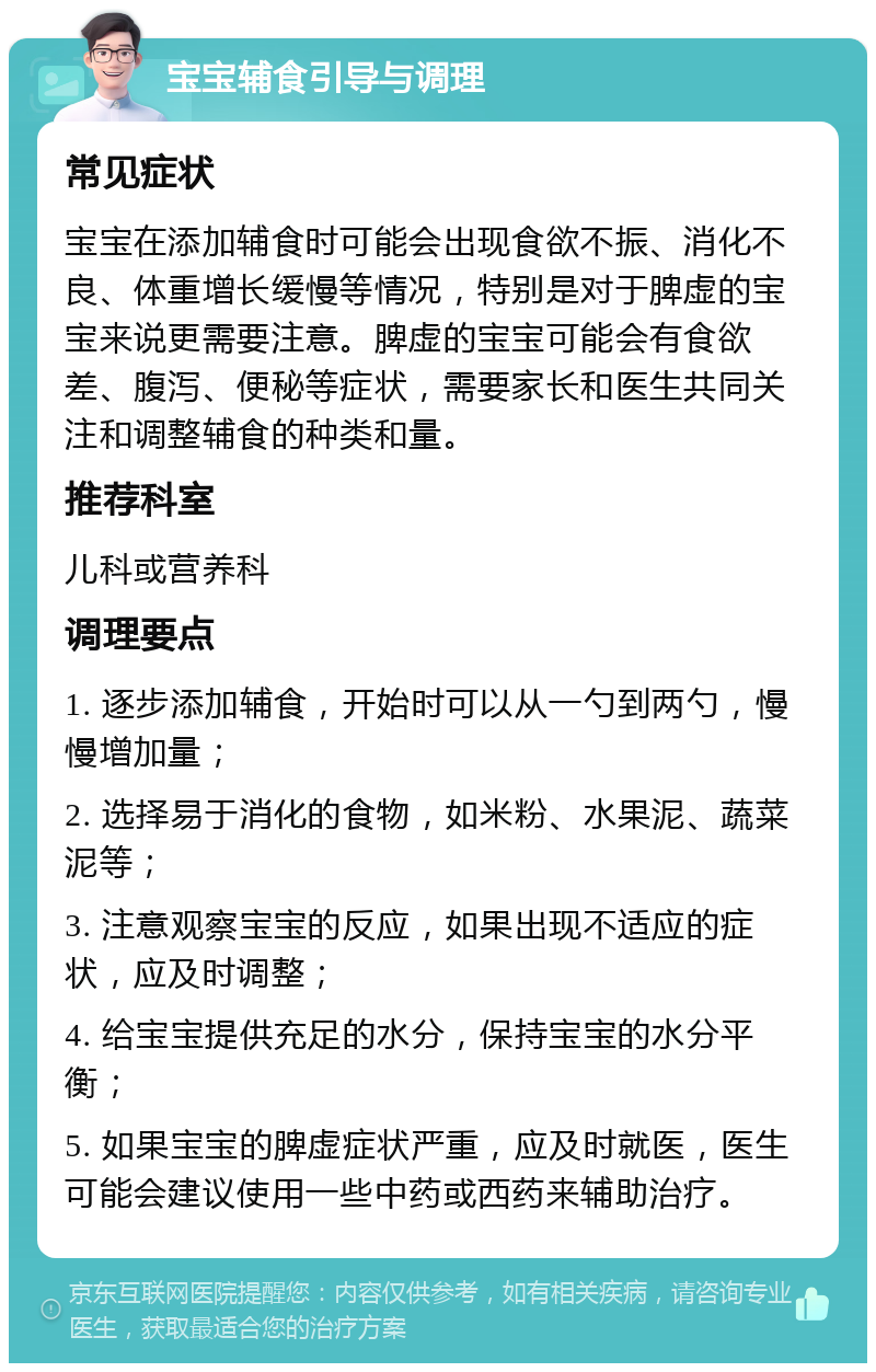 宝宝辅食引导与调理 常见症状 宝宝在添加辅食时可能会出现食欲不振、消化不良、体重增长缓慢等情况，特别是对于脾虚的宝宝来说更需要注意。脾虚的宝宝可能会有食欲差、腹泻、便秘等症状，需要家长和医生共同关注和调整辅食的种类和量。 推荐科室 儿科或营养科 调理要点 1. 逐步添加辅食，开始时可以从一勺到两勺，慢慢增加量； 2. 选择易于消化的食物，如米粉、水果泥、蔬菜泥等； 3. 注意观察宝宝的反应，如果出现不适应的症状，应及时调整； 4. 给宝宝提供充足的水分，保持宝宝的水分平衡； 5. 如果宝宝的脾虚症状严重，应及时就医，医生可能会建议使用一些中药或西药来辅助治疗。