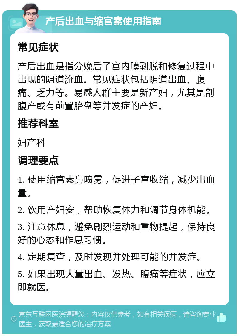 产后出血与缩宫素使用指南 常见症状 产后出血是指分娩后子宫内膜剥脱和修复过程中出现的阴道流血。常见症状包括阴道出血、腹痛、乏力等。易感人群主要是新产妇，尤其是剖腹产或有前置胎盘等并发症的产妇。 推荐科室 妇产科 调理要点 1. 使用缩宫素鼻喷雾，促进子宫收缩，减少出血量。 2. 饮用产妇安，帮助恢复体力和调节身体机能。 3. 注意休息，避免剧烈运动和重物提起，保持良好的心态和作息习惯。 4. 定期复查，及时发现并处理可能的并发症。 5. 如果出现大量出血、发热、腹痛等症状，应立即就医。