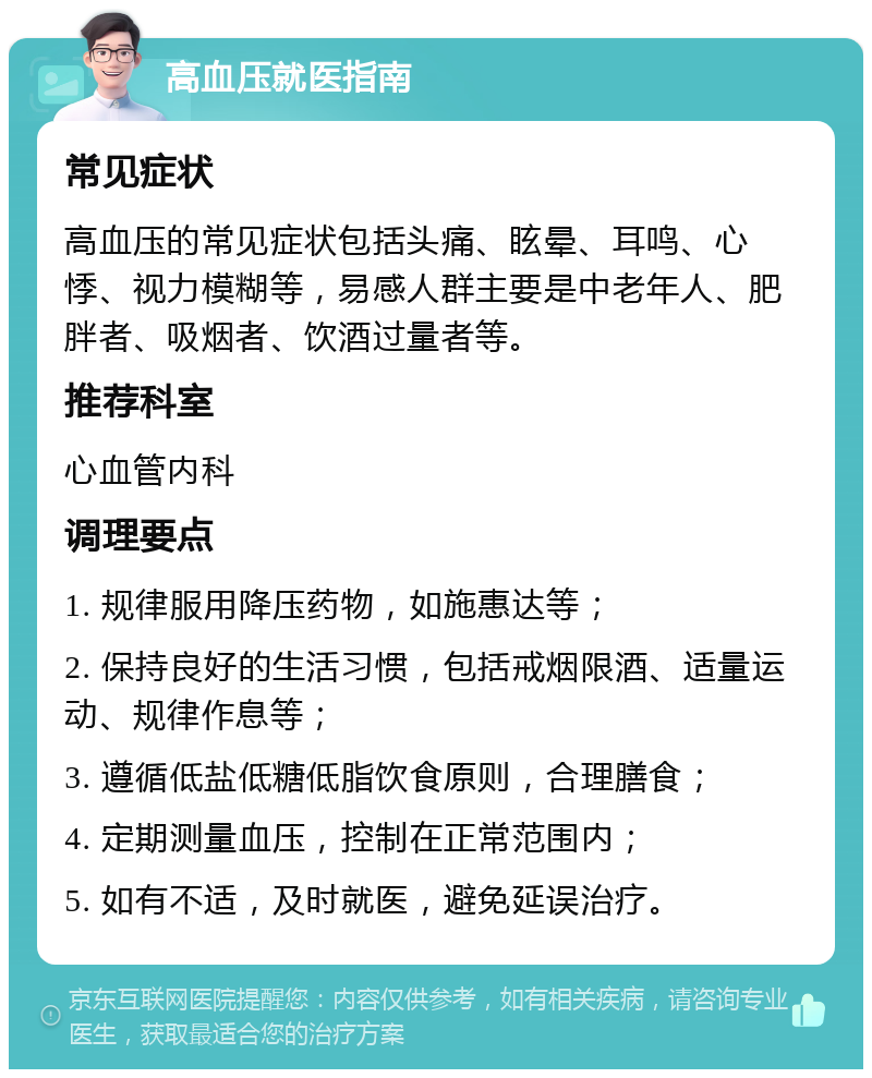 高血压就医指南 常见症状 高血压的常见症状包括头痛、眩晕、耳鸣、心悸、视力模糊等，易感人群主要是中老年人、肥胖者、吸烟者、饮酒过量者等。 推荐科室 心血管内科 调理要点 1. 规律服用降压药物，如施惠达等； 2. 保持良好的生活习惯，包括戒烟限酒、适量运动、规律作息等； 3. 遵循低盐低糖低脂饮食原则，合理膳食； 4. 定期测量血压，控制在正常范围内； 5. 如有不适，及时就医，避免延误治疗。