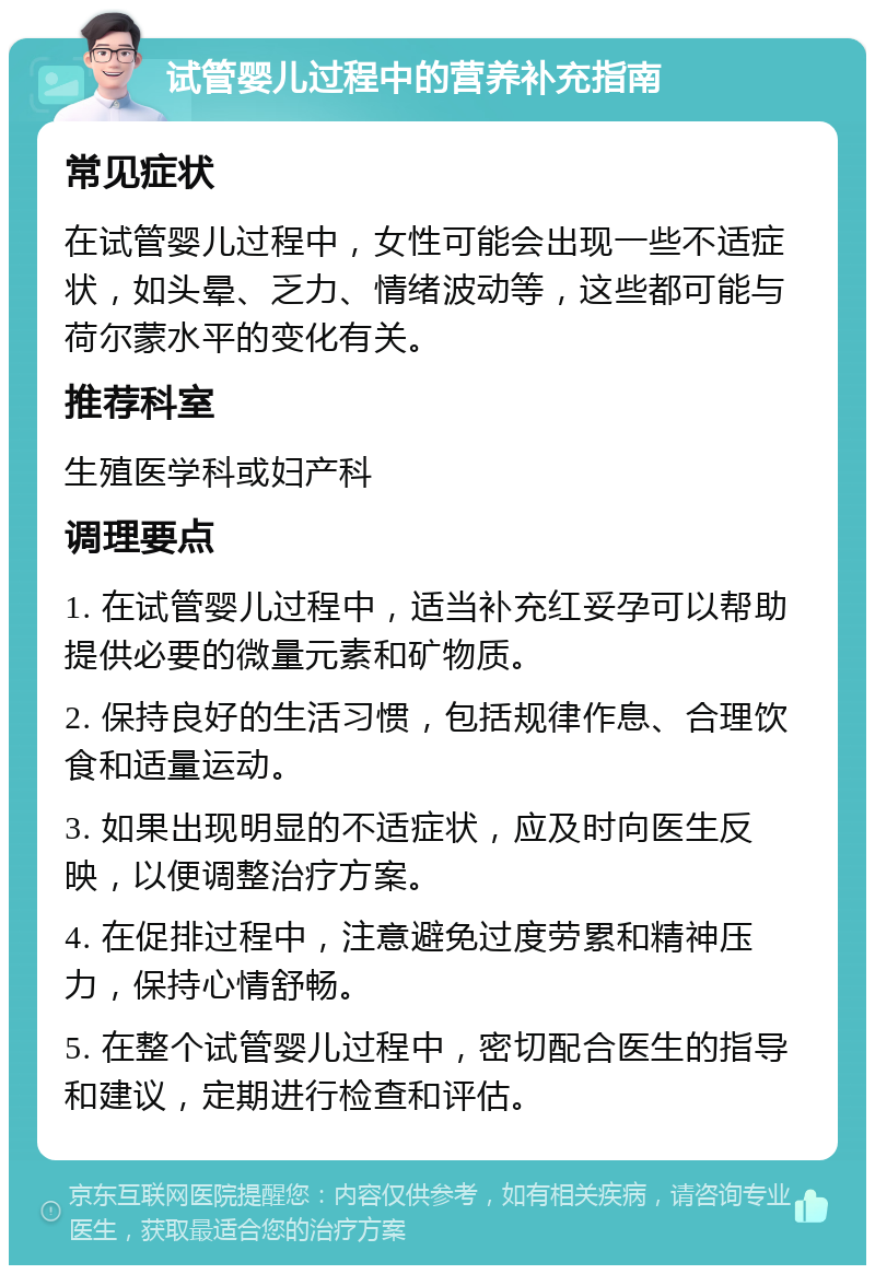 试管婴儿过程中的营养补充指南 常见症状 在试管婴儿过程中，女性可能会出现一些不适症状，如头晕、乏力、情绪波动等，这些都可能与荷尔蒙水平的变化有关。 推荐科室 生殖医学科或妇产科 调理要点 1. 在试管婴儿过程中，适当补充红妥孕可以帮助提供必要的微量元素和矿物质。 2. 保持良好的生活习惯，包括规律作息、合理饮食和适量运动。 3. 如果出现明显的不适症状，应及时向医生反映，以便调整治疗方案。 4. 在促排过程中，注意避免过度劳累和精神压力，保持心情舒畅。 5. 在整个试管婴儿过程中，密切配合医生的指导和建议，定期进行检查和评估。