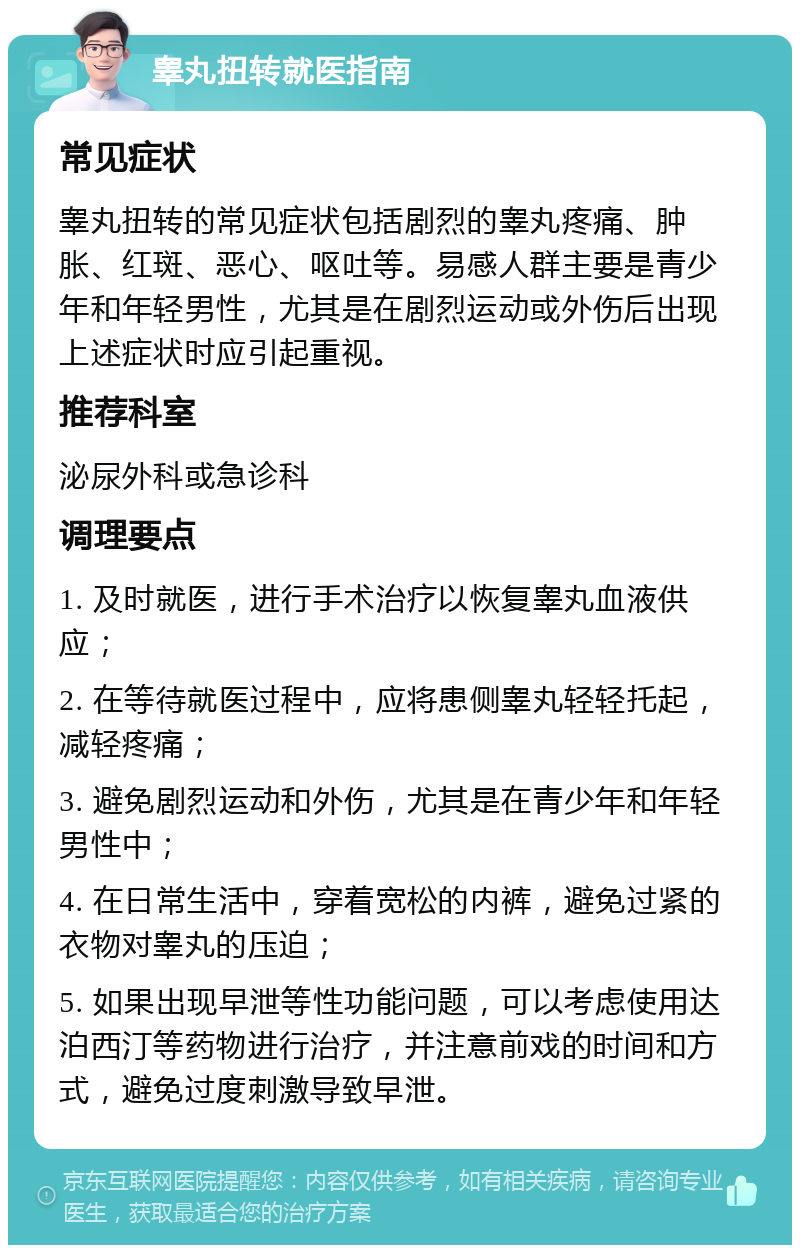 睾丸扭转就医指南 常见症状 睾丸扭转的常见症状包括剧烈的睾丸疼痛、肿胀、红斑、恶心、呕吐等。易感人群主要是青少年和年轻男性，尤其是在剧烈运动或外伤后出现上述症状时应引起重视。 推荐科室 泌尿外科或急诊科 调理要点 1. 及时就医，进行手术治疗以恢复睾丸血液供应； 2. 在等待就医过程中，应将患侧睾丸轻轻托起，减轻疼痛； 3. 避免剧烈运动和外伤，尤其是在青少年和年轻男性中； 4. 在日常生活中，穿着宽松的内裤，避免过紧的衣物对睾丸的压迫； 5. 如果出现早泄等性功能问题，可以考虑使用达泊西汀等药物进行治疗，并注意前戏的时间和方式，避免过度刺激导致早泄。