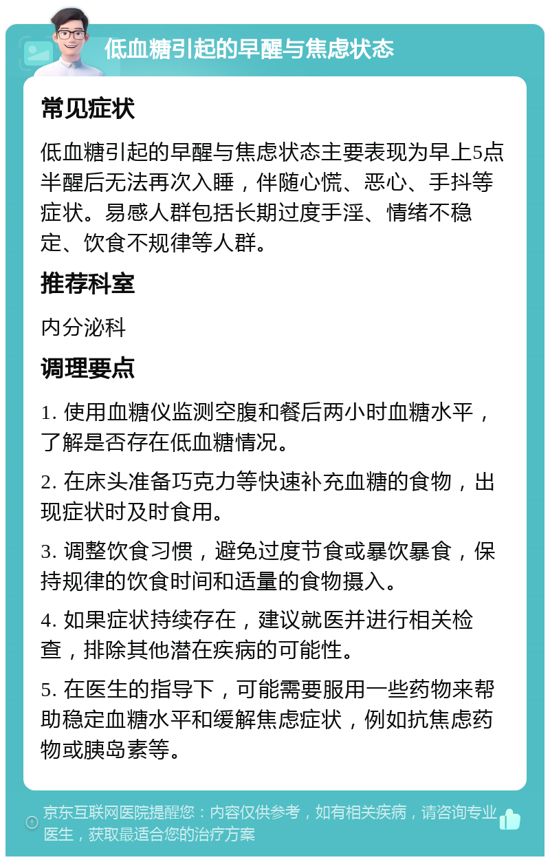 低血糖引起的早醒与焦虑状态 常见症状 低血糖引起的早醒与焦虑状态主要表现为早上5点半醒后无法再次入睡，伴随心慌、恶心、手抖等症状。易感人群包括长期过度手淫、情绪不稳定、饮食不规律等人群。 推荐科室 内分泌科 调理要点 1. 使用血糖仪监测空腹和餐后两小时血糖水平，了解是否存在低血糖情况。 2. 在床头准备巧克力等快速补充血糖的食物，出现症状时及时食用。 3. 调整饮食习惯，避免过度节食或暴饮暴食，保持规律的饮食时间和适量的食物摄入。 4. 如果症状持续存在，建议就医并进行相关检查，排除其他潜在疾病的可能性。 5. 在医生的指导下，可能需要服用一些药物来帮助稳定血糖水平和缓解焦虑症状，例如抗焦虑药物或胰岛素等。