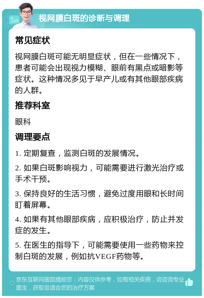 视网膜白斑的诊断与调理 常见症状 视网膜白斑可能无明显症状，但在一些情况下，患者可能会出现视力模糊、眼前有黑点或暗影等症状。这种情况多见于早产儿或有其他眼部疾病的人群。 推荐科室 眼科 调理要点 1. 定期复查，监测白斑的发展情况。 2. 如果白斑影响视力，可能需要进行激光治疗或手术干预。 3. 保持良好的生活习惯，避免过度用眼和长时间盯着屏幕。 4. 如果有其他眼部疾病，应积极治疗，防止并发症的发生。 5. 在医生的指导下，可能需要使用一些药物来控制白斑的发展，例如抗VEGF药物等。