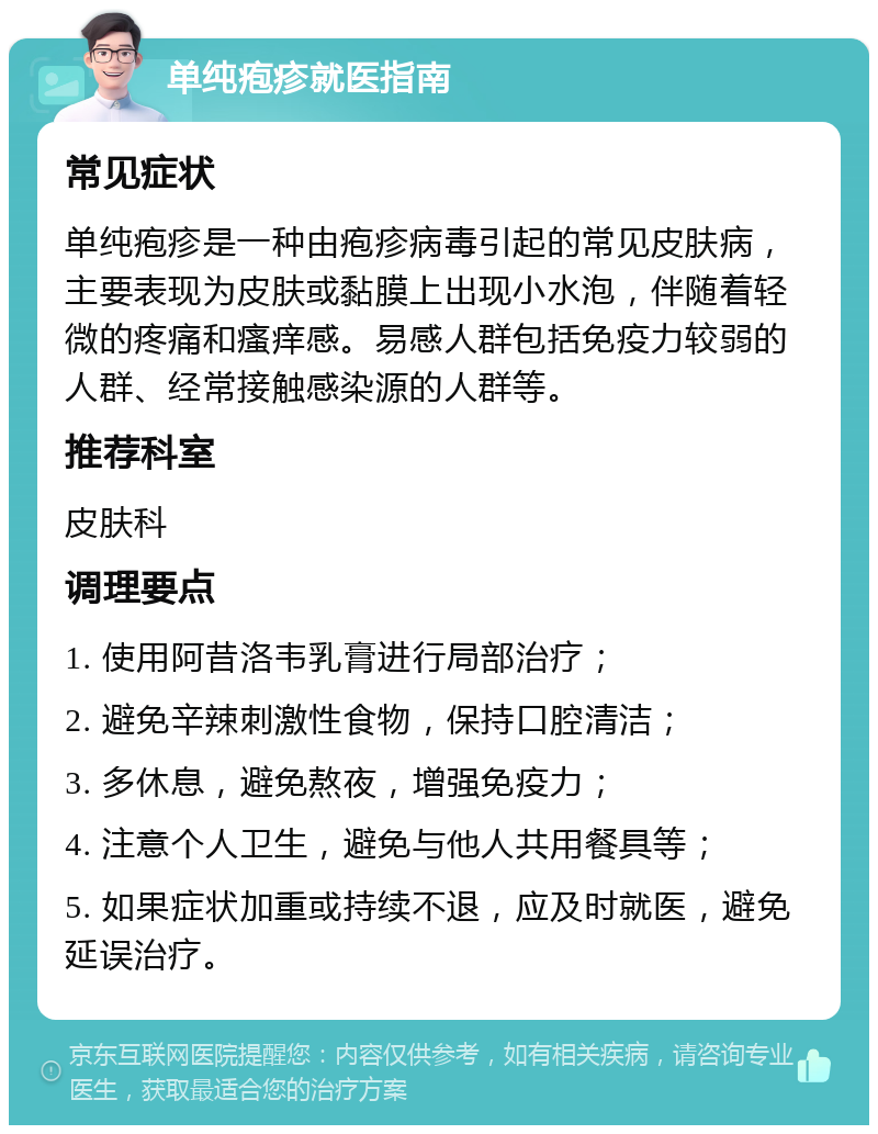 单纯疱疹就医指南 常见症状 单纯疱疹是一种由疱疹病毒引起的常见皮肤病，主要表现为皮肤或黏膜上出现小水泡，伴随着轻微的疼痛和瘙痒感。易感人群包括免疫力较弱的人群、经常接触感染源的人群等。 推荐科室 皮肤科 调理要点 1. 使用阿昔洛韦乳膏进行局部治疗； 2. 避免辛辣刺激性食物，保持口腔清洁； 3. 多休息，避免熬夜，增强免疫力； 4. 注意个人卫生，避免与他人共用餐具等； 5. 如果症状加重或持续不退，应及时就医，避免延误治疗。