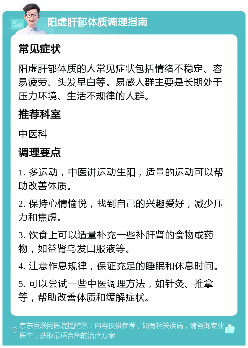 阳虚肝郁体质调理指南 常见症状 阳虚肝郁体质的人常见症状包括情绪不稳定、容易疲劳、头发早白等。易感人群主要是长期处于压力环境、生活不规律的人群。 推荐科室 中医科 调理要点 1. 多运动，中医讲运动生阳，适量的运动可以帮助改善体质。 2. 保持心情愉悦，找到自己的兴趣爱好，减少压力和焦虑。 3. 饮食上可以适量补充一些补肝肾的食物或药物，如益肾乌发口服液等。 4. 注意作息规律，保证充足的睡眠和休息时间。 5. 可以尝试一些中医调理方法，如针灸、推拿等，帮助改善体质和缓解症状。