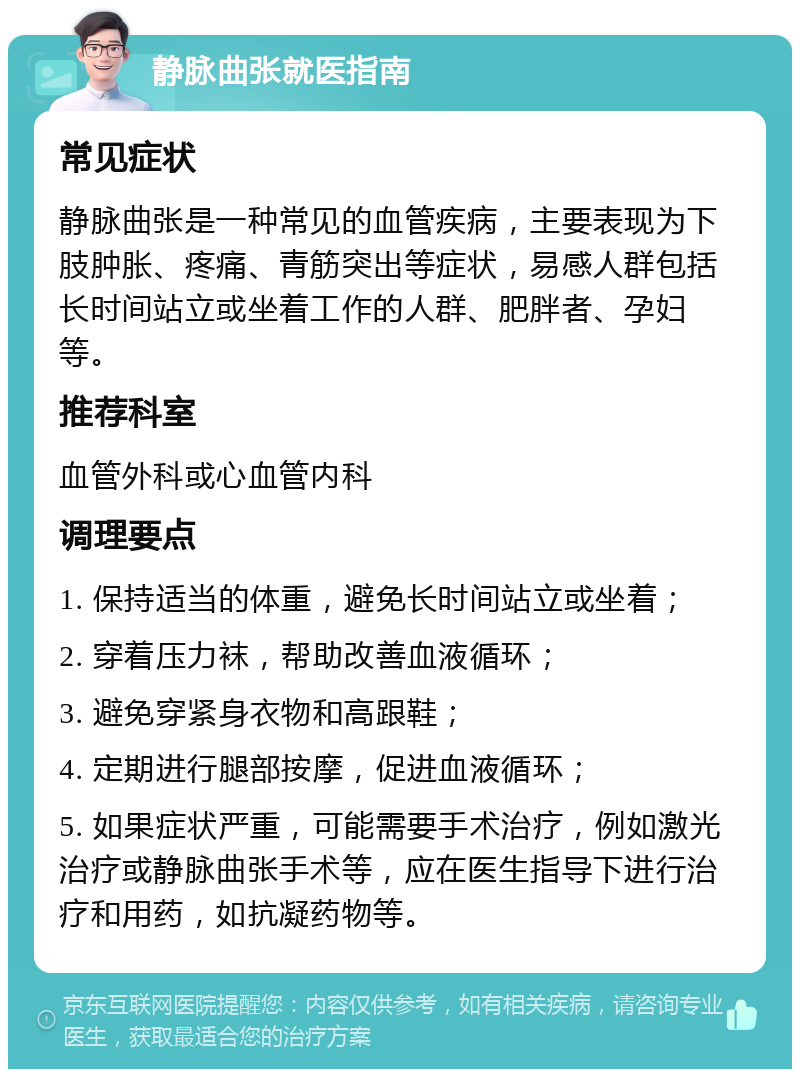 静脉曲张就医指南 常见症状 静脉曲张是一种常见的血管疾病，主要表现为下肢肿胀、疼痛、青筋突出等症状，易感人群包括长时间站立或坐着工作的人群、肥胖者、孕妇等。 推荐科室 血管外科或心血管内科 调理要点 1. 保持适当的体重，避免长时间站立或坐着； 2. 穿着压力袜，帮助改善血液循环； 3. 避免穿紧身衣物和高跟鞋； 4. 定期进行腿部按摩，促进血液循环； 5. 如果症状严重，可能需要手术治疗，例如激光治疗或静脉曲张手术等，应在医生指导下进行治疗和用药，如抗凝药物等。