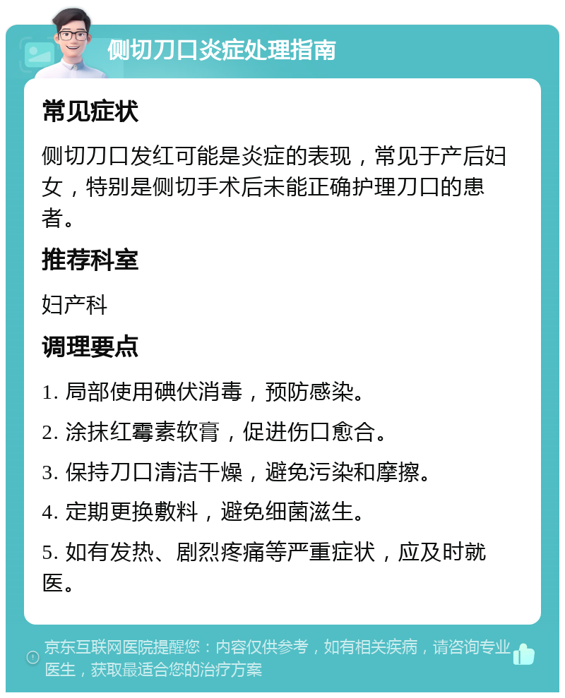 侧切刀口炎症处理指南 常见症状 侧切刀口发红可能是炎症的表现，常见于产后妇女，特别是侧切手术后未能正确护理刀口的患者。 推荐科室 妇产科 调理要点 1. 局部使用碘伏消毒，预防感染。 2. 涂抹红霉素软膏，促进伤口愈合。 3. 保持刀口清洁干燥，避免污染和摩擦。 4. 定期更换敷料，避免细菌滋生。 5. 如有发热、剧烈疼痛等严重症状，应及时就医。