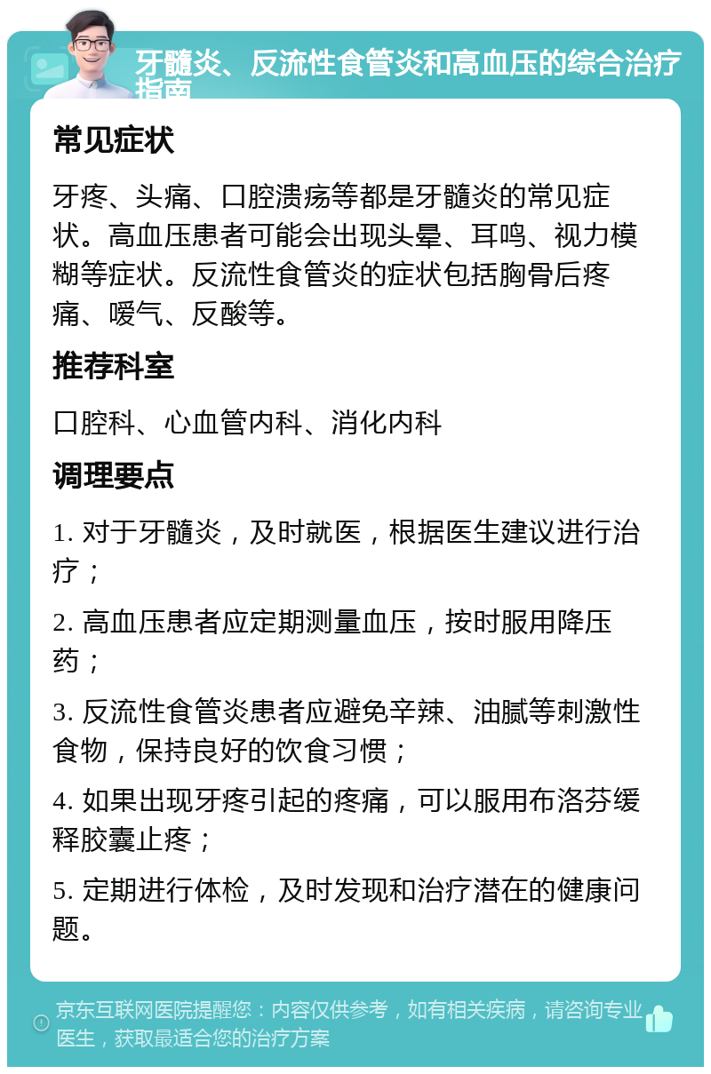 牙髓炎、反流性食管炎和高血压的综合治疗指南 常见症状 牙疼、头痛、口腔溃疡等都是牙髓炎的常见症状。高血压患者可能会出现头晕、耳鸣、视力模糊等症状。反流性食管炎的症状包括胸骨后疼痛、嗳气、反酸等。 推荐科室 口腔科、心血管内科、消化内科 调理要点 1. 对于牙髓炎，及时就医，根据医生建议进行治疗； 2. 高血压患者应定期测量血压，按时服用降压药； 3. 反流性食管炎患者应避免辛辣、油腻等刺激性食物，保持良好的饮食习惯； 4. 如果出现牙疼引起的疼痛，可以服用布洛芬缓释胶囊止疼； 5. 定期进行体检，及时发现和治疗潜在的健康问题。