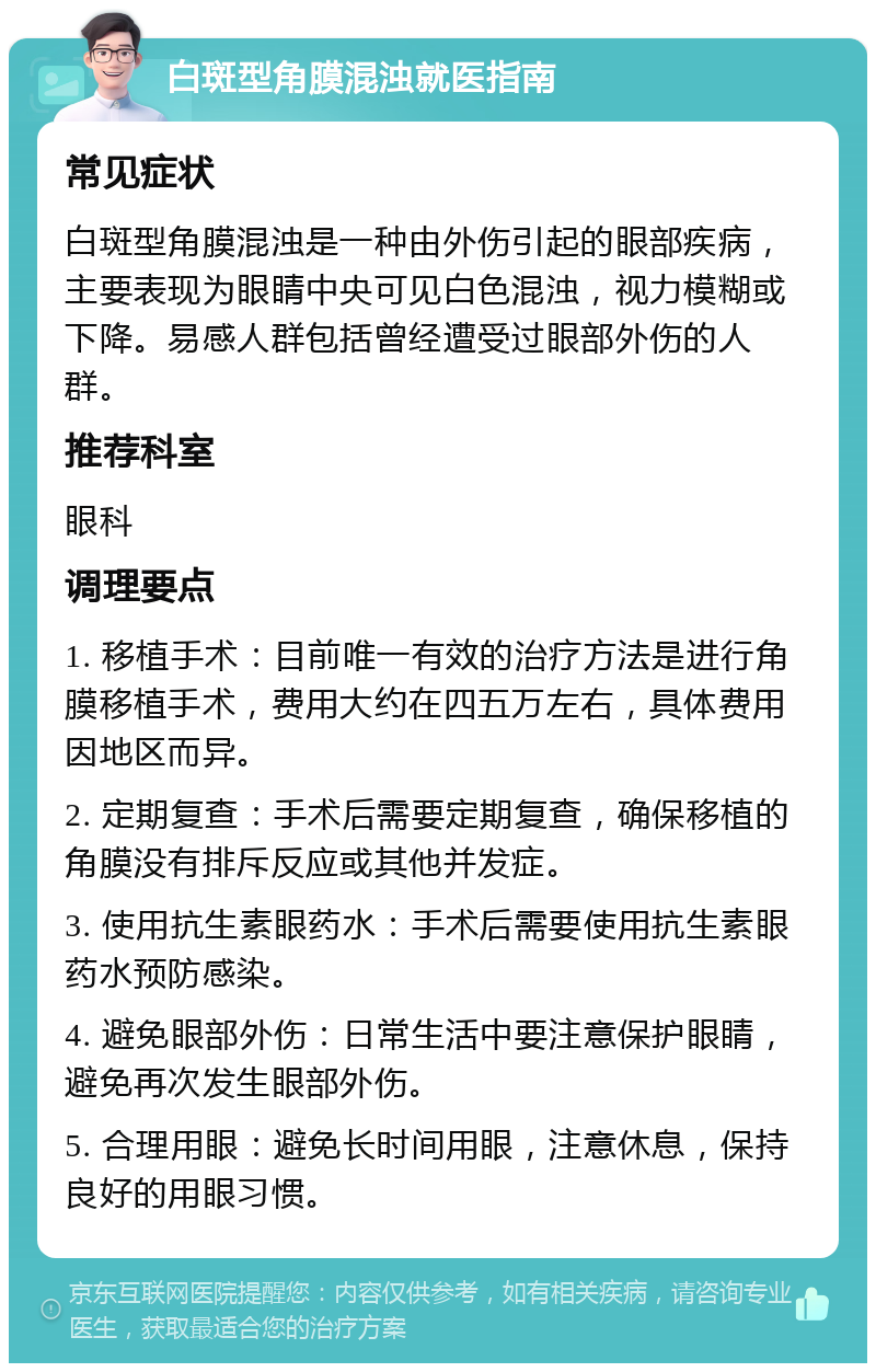 白斑型角膜混浊就医指南 常见症状 白斑型角膜混浊是一种由外伤引起的眼部疾病，主要表现为眼睛中央可见白色混浊，视力模糊或下降。易感人群包括曾经遭受过眼部外伤的人群。 推荐科室 眼科 调理要点 1. 移植手术：目前唯一有效的治疗方法是进行角膜移植手术，费用大约在四五万左右，具体费用因地区而异。 2. 定期复查：手术后需要定期复查，确保移植的角膜没有排斥反应或其他并发症。 3. 使用抗生素眼药水：手术后需要使用抗生素眼药水预防感染。 4. 避免眼部外伤：日常生活中要注意保护眼睛，避免再次发生眼部外伤。 5. 合理用眼：避免长时间用眼，注意休息，保持良好的用眼习惯。