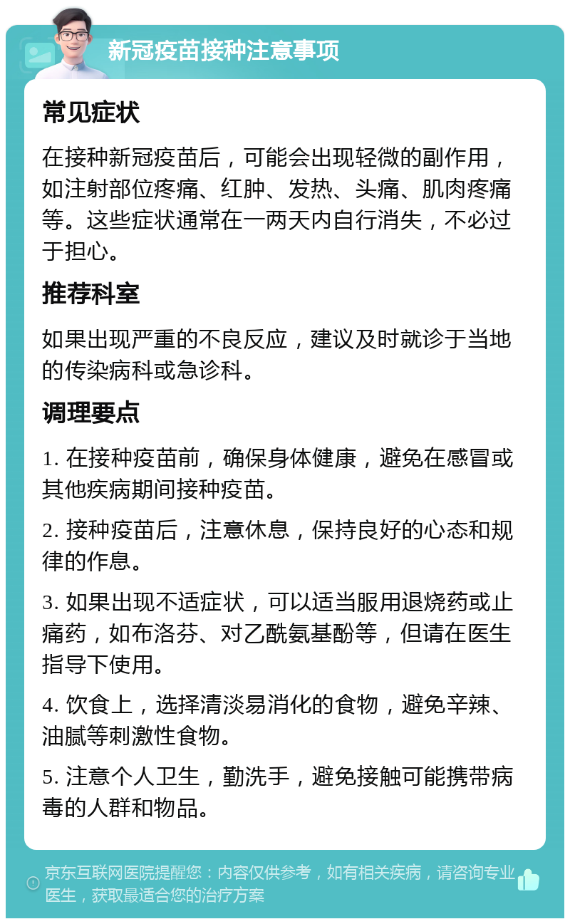 新冠疫苗接种注意事项 常见症状 在接种新冠疫苗后，可能会出现轻微的副作用，如注射部位疼痛、红肿、发热、头痛、肌肉疼痛等。这些症状通常在一两天内自行消失，不必过于担心。 推荐科室 如果出现严重的不良反应，建议及时就诊于当地的传染病科或急诊科。 调理要点 1. 在接种疫苗前，确保身体健康，避免在感冒或其他疾病期间接种疫苗。 2. 接种疫苗后，注意休息，保持良好的心态和规律的作息。 3. 如果出现不适症状，可以适当服用退烧药或止痛药，如布洛芬、对乙酰氨基酚等，但请在医生指导下使用。 4. 饮食上，选择清淡易消化的食物，避免辛辣、油腻等刺激性食物。 5. 注意个人卫生，勤洗手，避免接触可能携带病毒的人群和物品。