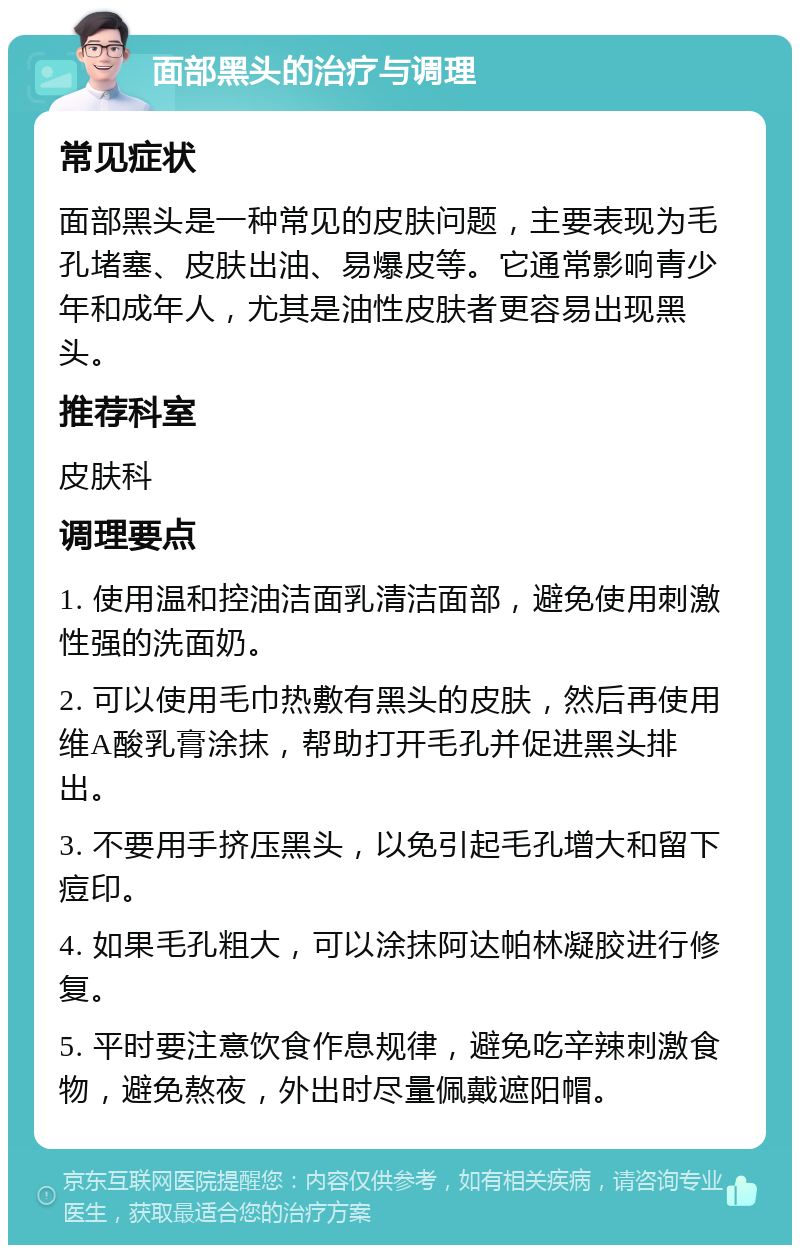 面部黑头的治疗与调理 常见症状 面部黑头是一种常见的皮肤问题，主要表现为毛孔堵塞、皮肤出油、易爆皮等。它通常影响青少年和成年人，尤其是油性皮肤者更容易出现黑头。 推荐科室 皮肤科 调理要点 1. 使用温和控油洁面乳清洁面部，避免使用刺激性强的洗面奶。 2. 可以使用毛巾热敷有黑头的皮肤，然后再使用维A酸乳膏涂抹，帮助打开毛孔并促进黑头排出。 3. 不要用手挤压黑头，以免引起毛孔增大和留下痘印。 4. 如果毛孔粗大，可以涂抹阿达帕林凝胶进行修复。 5. 平时要注意饮食作息规律，避免吃辛辣刺激食物，避免熬夜，外出时尽量佩戴遮阳帽。