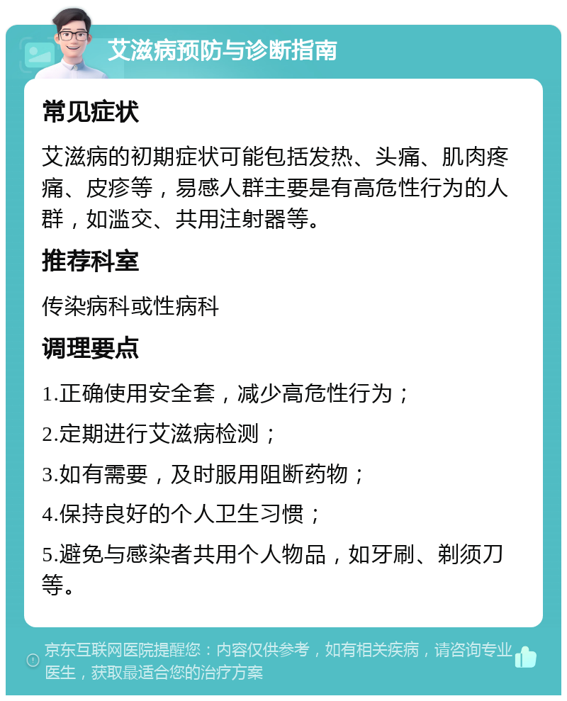 艾滋病预防与诊断指南 常见症状 艾滋病的初期症状可能包括发热、头痛、肌肉疼痛、皮疹等，易感人群主要是有高危性行为的人群，如滥交、共用注射器等。 推荐科室 传染病科或性病科 调理要点 1.正确使用安全套，减少高危性行为； 2.定期进行艾滋病检测； 3.如有需要，及时服用阻断药物； 4.保持良好的个人卫生习惯； 5.避免与感染者共用个人物品，如牙刷、剃须刀等。