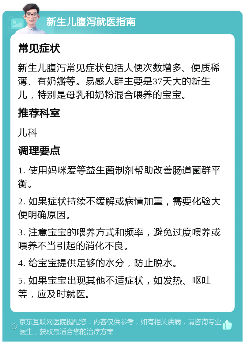 新生儿腹泻就医指南 常见症状 新生儿腹泻常见症状包括大便次数增多、便质稀薄、有奶瓣等。易感人群主要是37天大的新生儿，特别是母乳和奶粉混合喂养的宝宝。 推荐科室 儿科 调理要点 1. 使用妈咪爱等益生菌制剂帮助改善肠道菌群平衡。 2. 如果症状持续不缓解或病情加重，需要化验大便明确原因。 3. 注意宝宝的喂养方式和频率，避免过度喂养或喂养不当引起的消化不良。 4. 给宝宝提供足够的水分，防止脱水。 5. 如果宝宝出现其他不适症状，如发热、呕吐等，应及时就医。