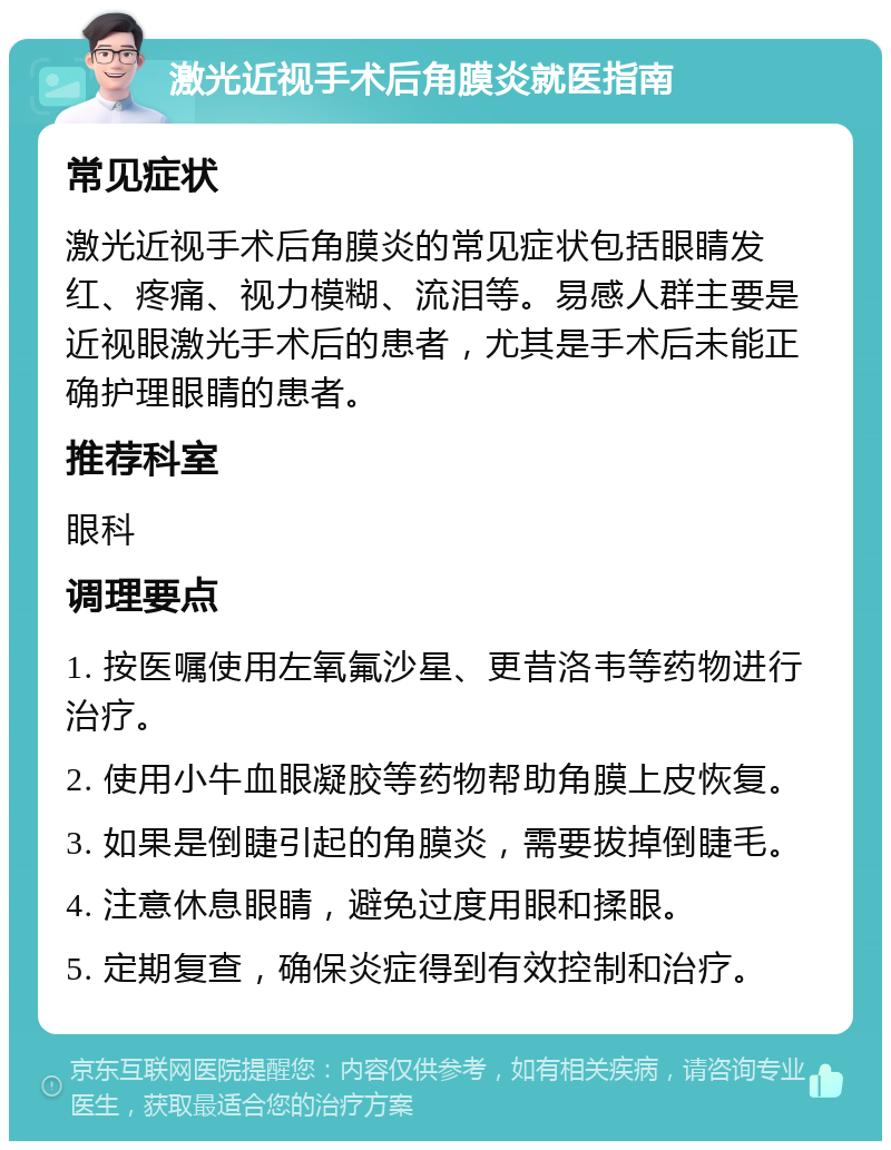 激光近视手术后角膜炎就医指南 常见症状 激光近视手术后角膜炎的常见症状包括眼睛发红、疼痛、视力模糊、流泪等。易感人群主要是近视眼激光手术后的患者，尤其是手术后未能正确护理眼睛的患者。 推荐科室 眼科 调理要点 1. 按医嘱使用左氧氟沙星、更昔洛韦等药物进行治疗。 2. 使用小牛血眼凝胶等药物帮助角膜上皮恢复。 3. 如果是倒睫引起的角膜炎，需要拔掉倒睫毛。 4. 注意休息眼睛，避免过度用眼和揉眼。 5. 定期复查，确保炎症得到有效控制和治疗。