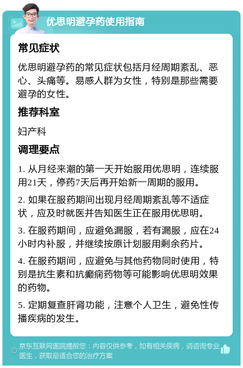 优思明避孕药使用指南 常见症状 优思明避孕药的常见症状包括月经周期紊乱、恶心、头痛等。易感人群为女性，特别是那些需要避孕的女性。 推荐科室 妇产科 调理要点 1. 从月经来潮的第一天开始服用优思明，连续服用21天，停药7天后再开始新一周期的服用。 2. 如果在服药期间出现月经周期紊乱等不适症状，应及时就医并告知医生正在服用优思明。 3. 在服药期间，应避免漏服，若有漏服，应在24小时内补服，并继续按原计划服用剩余药片。 4. 在服药期间，应避免与其他药物同时使用，特别是抗生素和抗癫痫药物等可能影响优思明效果的药物。 5. 定期复查肝肾功能，注意个人卫生，避免性传播疾病的发生。