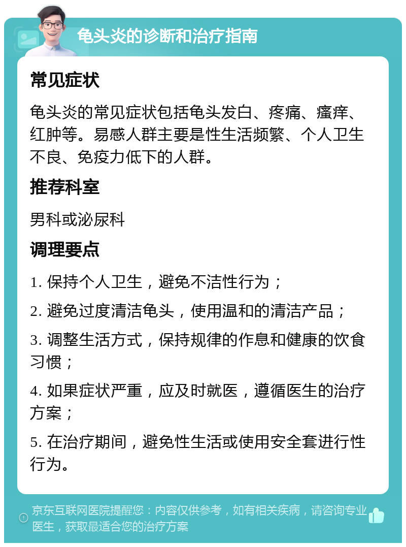 龟头炎的诊断和治疗指南 常见症状 龟头炎的常见症状包括龟头发白、疼痛、瘙痒、红肿等。易感人群主要是性生活频繁、个人卫生不良、免疫力低下的人群。 推荐科室 男科或泌尿科 调理要点 1. 保持个人卫生，避免不洁性行为； 2. 避免过度清洁龟头，使用温和的清洁产品； 3. 调整生活方式，保持规律的作息和健康的饮食习惯； 4. 如果症状严重，应及时就医，遵循医生的治疗方案； 5. 在治疗期间，避免性生活或使用安全套进行性行为。