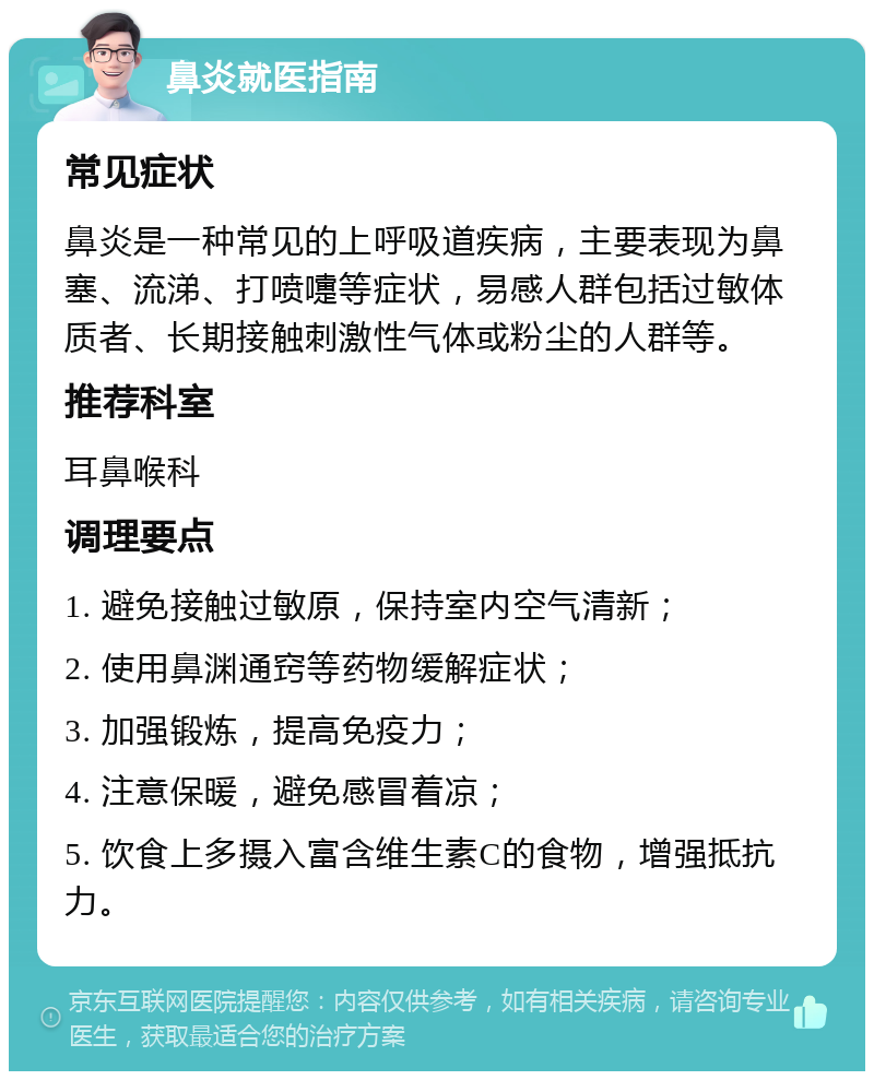 鼻炎就医指南 常见症状 鼻炎是一种常见的上呼吸道疾病，主要表现为鼻塞、流涕、打喷嚏等症状，易感人群包括过敏体质者、长期接触刺激性气体或粉尘的人群等。 推荐科室 耳鼻喉科 调理要点 1. 避免接触过敏原，保持室内空气清新； 2. 使用鼻渊通窍等药物缓解症状； 3. 加强锻炼，提高免疫力； 4. 注意保暖，避免感冒着凉； 5. 饮食上多摄入富含维生素C的食物，增强抵抗力。