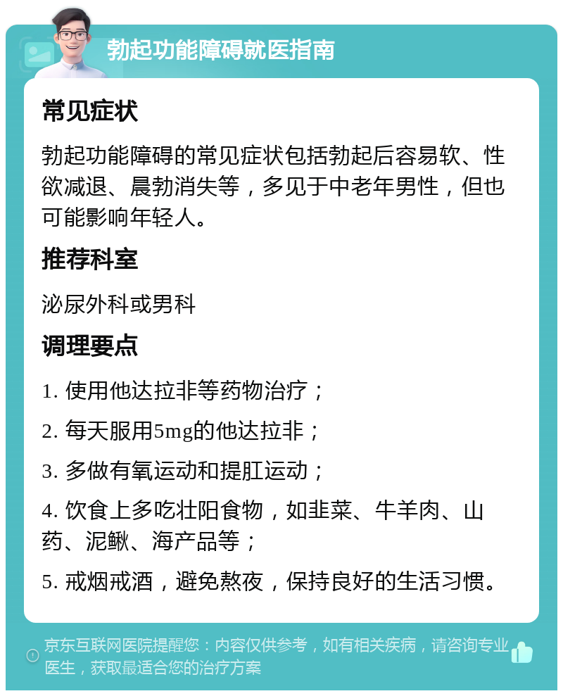 勃起功能障碍就医指南 常见症状 勃起功能障碍的常见症状包括勃起后容易软、性欲减退、晨勃消失等，多见于中老年男性，但也可能影响年轻人。 推荐科室 泌尿外科或男科 调理要点 1. 使用他达拉非等药物治疗； 2. 每天服用5mg的他达拉非； 3. 多做有氧运动和提肛运动； 4. 饮食上多吃壮阳食物，如韭菜、牛羊肉、山药、泥鳅、海产品等； 5. 戒烟戒酒，避免熬夜，保持良好的生活习惯。