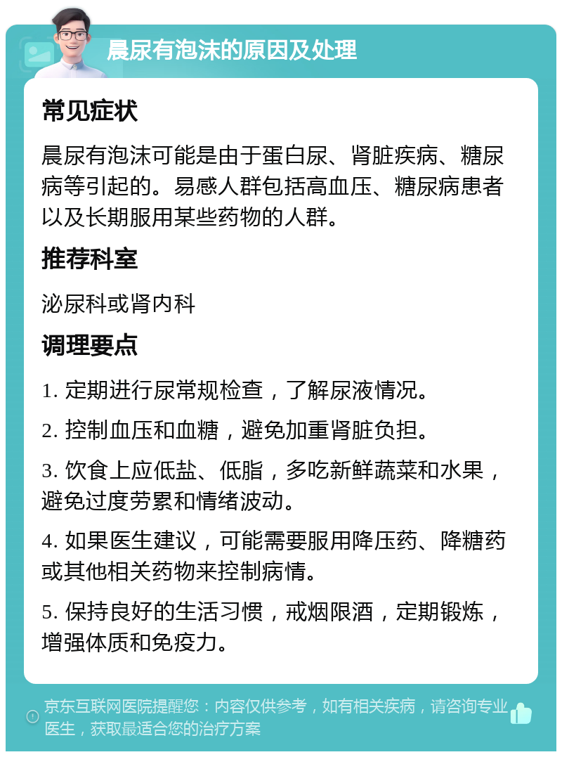 晨尿有泡沫的原因及处理 常见症状 晨尿有泡沫可能是由于蛋白尿、肾脏疾病、糖尿病等引起的。易感人群包括高血压、糖尿病患者以及长期服用某些药物的人群。 推荐科室 泌尿科或肾内科 调理要点 1. 定期进行尿常规检查，了解尿液情况。 2. 控制血压和血糖，避免加重肾脏负担。 3. 饮食上应低盐、低脂，多吃新鲜蔬菜和水果，避免过度劳累和情绪波动。 4. 如果医生建议，可能需要服用降压药、降糖药或其他相关药物来控制病情。 5. 保持良好的生活习惯，戒烟限酒，定期锻炼，增强体质和免疫力。