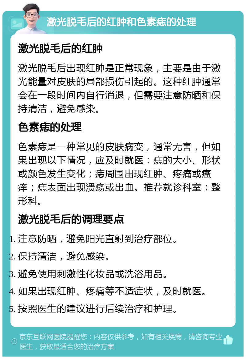 激光脱毛后的红肿和色素痣的处理 激光脱毛后的红肿 激光脱毛后出现红肿是正常现象，主要是由于激光能量对皮肤的局部损伤引起的。这种红肿通常会在一段时间内自行消退，但需要注意防晒和保持清洁，避免感染。 色素痣的处理 色素痣是一种常见的皮肤病变，通常无害，但如果出现以下情况，应及时就医：痣的大小、形状或颜色发生变化；痣周围出现红肿、疼痛或瘙痒；痣表面出现溃疡或出血。推荐就诊科室：整形科。 激光脱毛后的调理要点 注意防晒，避免阳光直射到治疗部位。 保持清洁，避免感染。 避免使用刺激性化妆品或洗浴用品。 如果出现红肿、疼痛等不适症状，及时就医。 按照医生的建议进行后续治疗和护理。