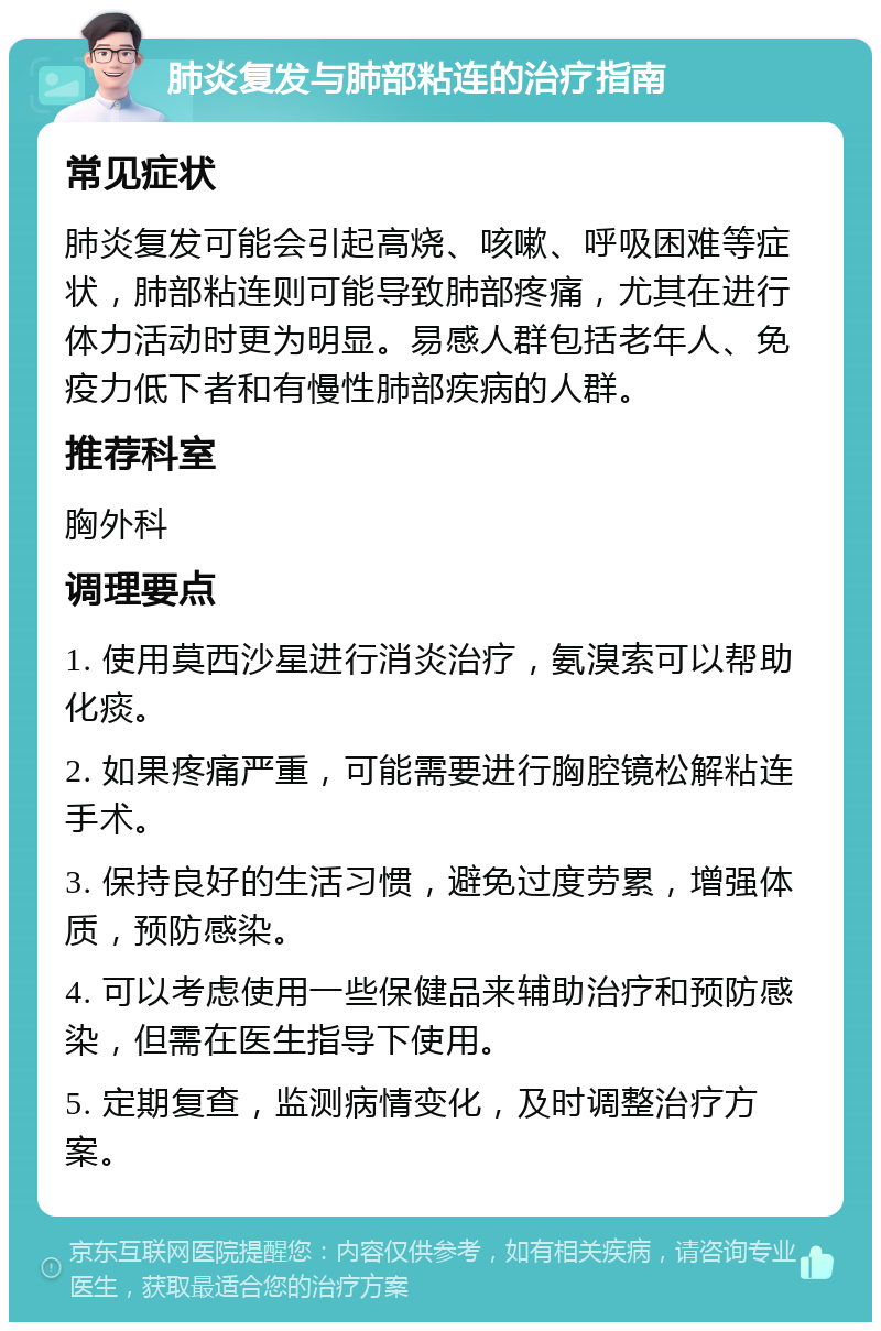 肺炎复发与肺部粘连的治疗指南 常见症状 肺炎复发可能会引起高烧、咳嗽、呼吸困难等症状，肺部粘连则可能导致肺部疼痛，尤其在进行体力活动时更为明显。易感人群包括老年人、免疫力低下者和有慢性肺部疾病的人群。 推荐科室 胸外科 调理要点 1. 使用莫西沙星进行消炎治疗，氨溴索可以帮助化痰。 2. 如果疼痛严重，可能需要进行胸腔镜松解粘连手术。 3. 保持良好的生活习惯，避免过度劳累，增强体质，预防感染。 4. 可以考虑使用一些保健品来辅助治疗和预防感染，但需在医生指导下使用。 5. 定期复查，监测病情变化，及时调整治疗方案。