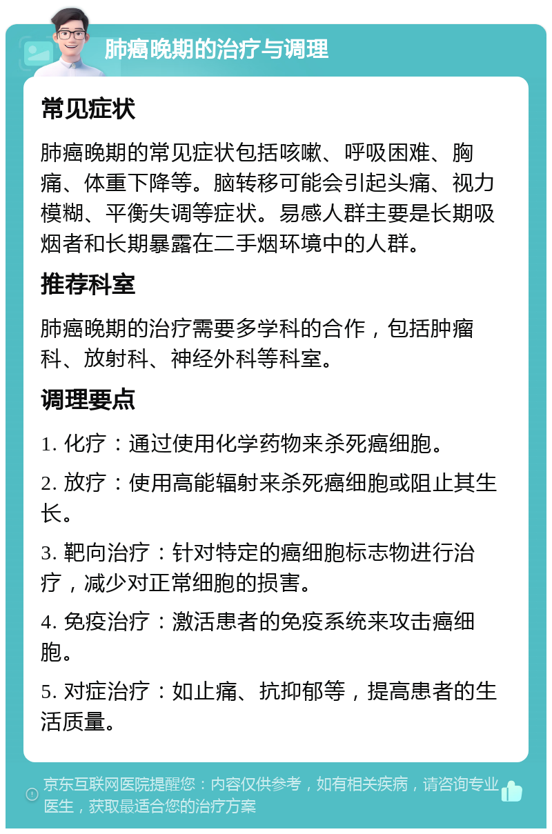 肺癌晚期的治疗与调理 常见症状 肺癌晚期的常见症状包括咳嗽、呼吸困难、胸痛、体重下降等。脑转移可能会引起头痛、视力模糊、平衡失调等症状。易感人群主要是长期吸烟者和长期暴露在二手烟环境中的人群。 推荐科室 肺癌晚期的治疗需要多学科的合作，包括肿瘤科、放射科、神经外科等科室。 调理要点 1. 化疗：通过使用化学药物来杀死癌细胞。 2. 放疗：使用高能辐射来杀死癌细胞或阻止其生长。 3. 靶向治疗：针对特定的癌细胞标志物进行治疗，减少对正常细胞的损害。 4. 免疫治疗：激活患者的免疫系统来攻击癌细胞。 5. 对症治疗：如止痛、抗抑郁等，提高患者的生活质量。