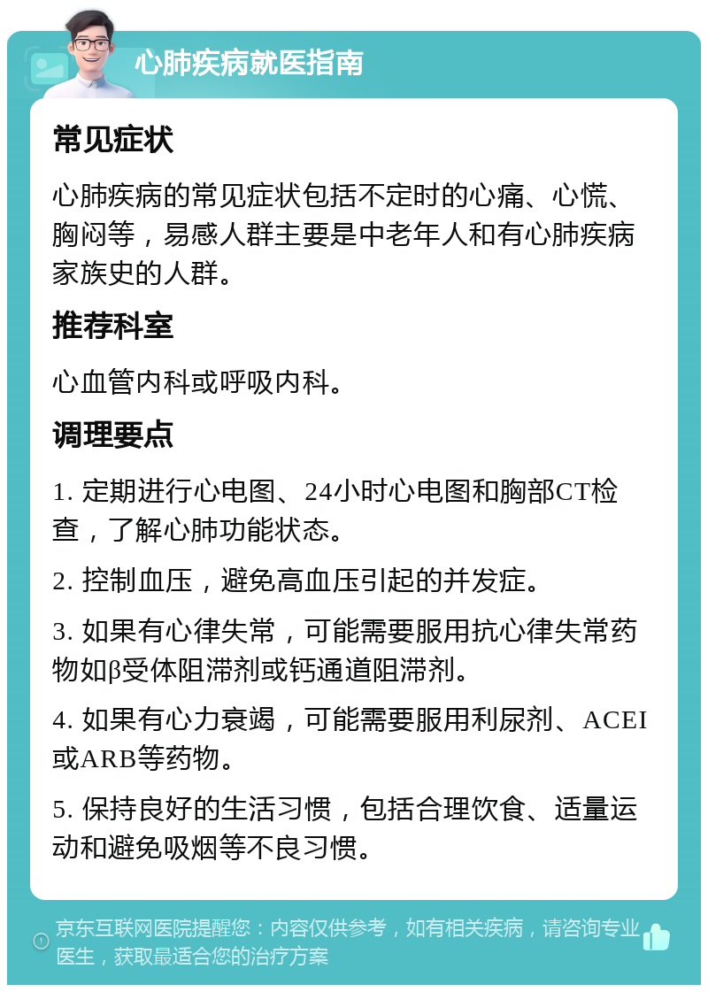 心肺疾病就医指南 常见症状 心肺疾病的常见症状包括不定时的心痛、心慌、胸闷等，易感人群主要是中老年人和有心肺疾病家族史的人群。 推荐科室 心血管内科或呼吸内科。 调理要点 1. 定期进行心电图、24小时心电图和胸部CT检查，了解心肺功能状态。 2. 控制血压，避免高血压引起的并发症。 3. 如果有心律失常，可能需要服用抗心律失常药物如β受体阻滞剂或钙通道阻滞剂。 4. 如果有心力衰竭，可能需要服用利尿剂、ACEI或ARB等药物。 5. 保持良好的生活习惯，包括合理饮食、适量运动和避免吸烟等不良习惯。