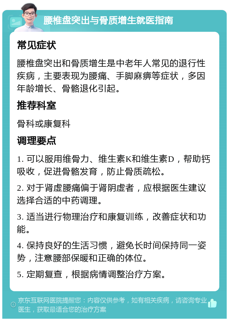 腰椎盘突出与骨质增生就医指南 常见症状 腰椎盘突出和骨质增生是中老年人常见的退行性疾病，主要表现为腰痛、手脚麻痹等症状，多因年龄增长、骨骼退化引起。 推荐科室 骨科或康复科 调理要点 1. 可以服用维骨力、维生素K和维生素D，帮助钙吸收，促进骨骼发育，防止骨质疏松。 2. 对于肾虚腰痛偏于肾阴虚者，应根据医生建议选择合适的中药调理。 3. 适当进行物理治疗和康复训练，改善症状和功能。 4. 保持良好的生活习惯，避免长时间保持同一姿势，注意腰部保暖和正确的体位。 5. 定期复查，根据病情调整治疗方案。