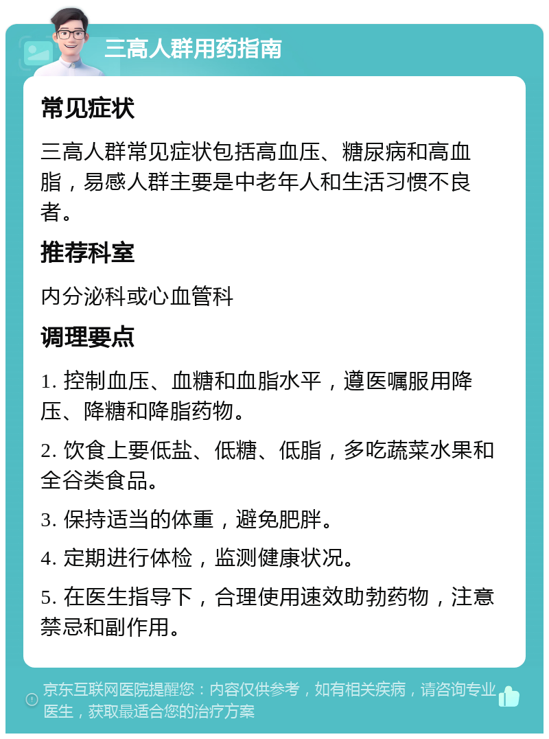 三高人群用药指南 常见症状 三高人群常见症状包括高血压、糖尿病和高血脂，易感人群主要是中老年人和生活习惯不良者。 推荐科室 内分泌科或心血管科 调理要点 1. 控制血压、血糖和血脂水平，遵医嘱服用降压、降糖和降脂药物。 2. 饮食上要低盐、低糖、低脂，多吃蔬菜水果和全谷类食品。 3. 保持适当的体重，避免肥胖。 4. 定期进行体检，监测健康状况。 5. 在医生指导下，合理使用速效助勃药物，注意禁忌和副作用。