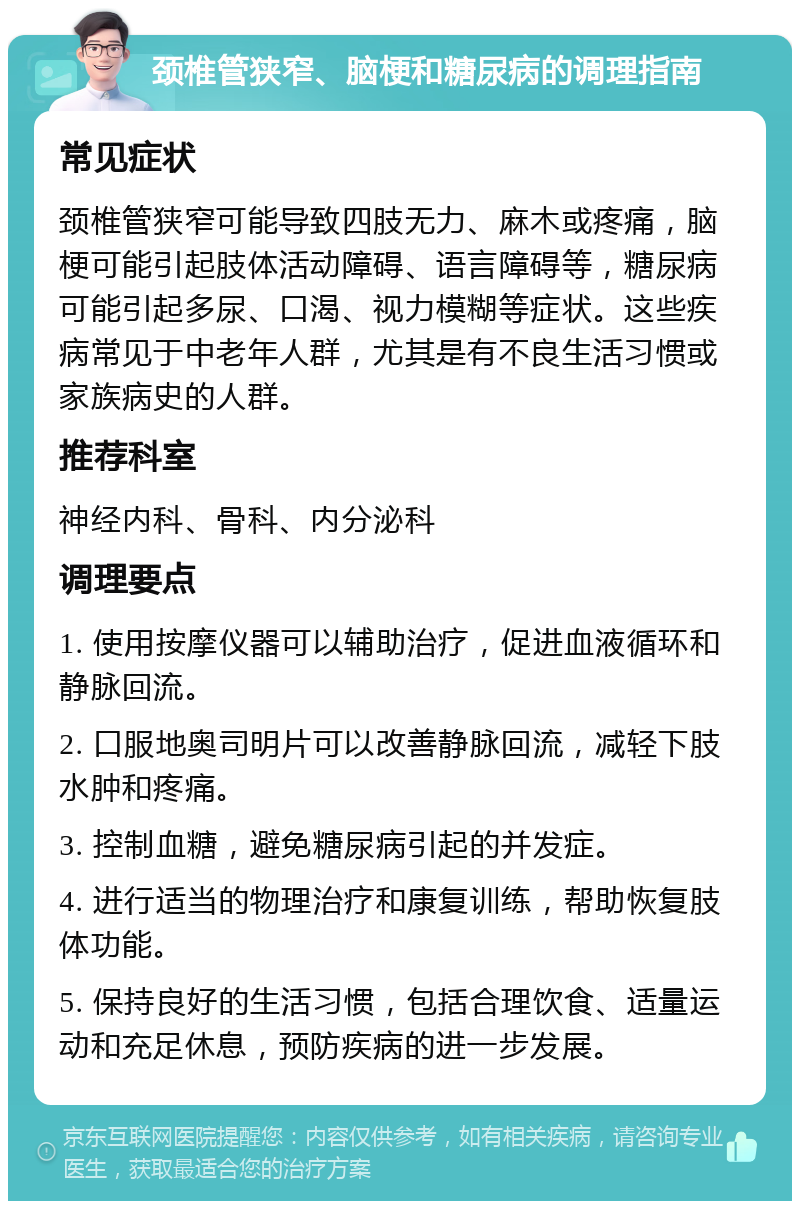 颈椎管狭窄、脑梗和糖尿病的调理指南 常见症状 颈椎管狭窄可能导致四肢无力、麻木或疼痛，脑梗可能引起肢体活动障碍、语言障碍等，糖尿病可能引起多尿、口渴、视力模糊等症状。这些疾病常见于中老年人群，尤其是有不良生活习惯或家族病史的人群。 推荐科室 神经内科、骨科、内分泌科 调理要点 1. 使用按摩仪器可以辅助治疗，促进血液循环和静脉回流。 2. 口服地奥司明片可以改善静脉回流，减轻下肢水肿和疼痛。 3. 控制血糖，避免糖尿病引起的并发症。 4. 进行适当的物理治疗和康复训练，帮助恢复肢体功能。 5. 保持良好的生活习惯，包括合理饮食、适量运动和充足休息，预防疾病的进一步发展。