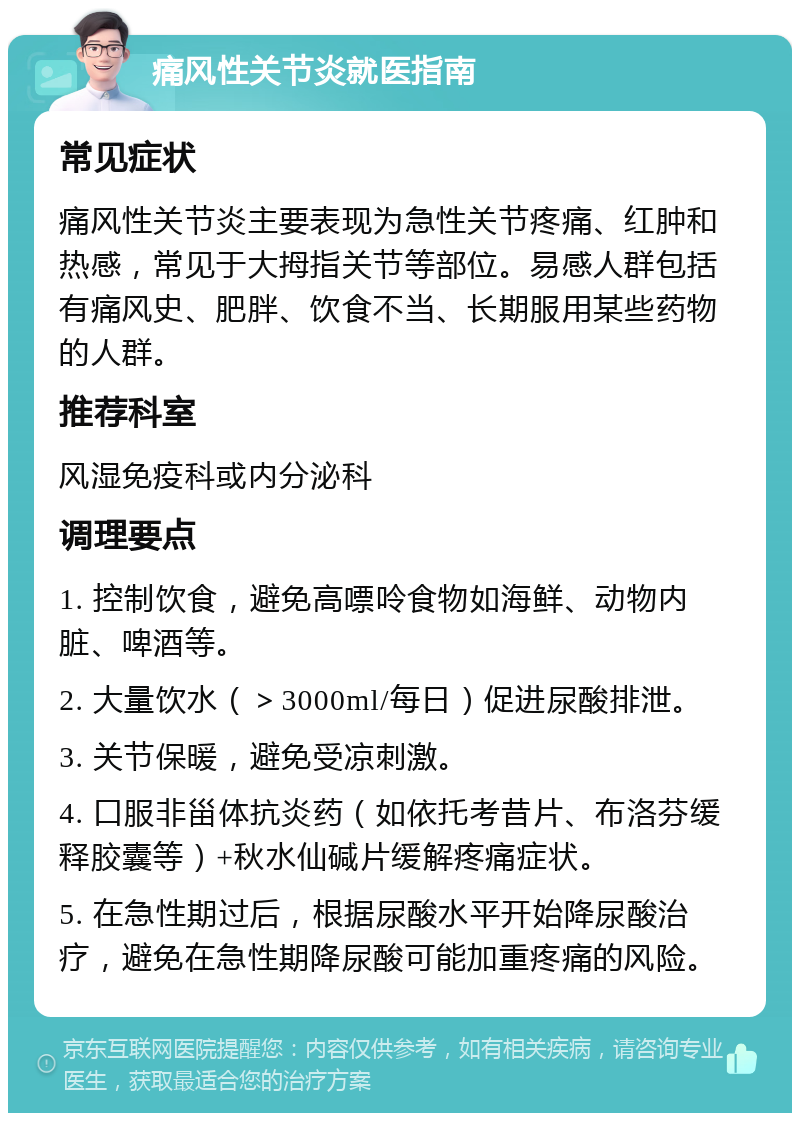 痛风性关节炎就医指南 常见症状 痛风性关节炎主要表现为急性关节疼痛、红肿和热感，常见于大拇指关节等部位。易感人群包括有痛风史、肥胖、饮食不当、长期服用某些药物的人群。 推荐科室 风湿免疫科或内分泌科 调理要点 1. 控制饮食，避免高嘌呤食物如海鲜、动物内脏、啤酒等。 2. 大量饮水（＞3000ml/每日）促进尿酸排泄。 3. 关节保暖，避免受凉刺激。 4. 口服非甾体抗炎药（如依托考昔片、布洛芬缓释胶囊等）+秋水仙碱片缓解疼痛症状。 5. 在急性期过后，根据尿酸水平开始降尿酸治疗，避免在急性期降尿酸可能加重疼痛的风险。