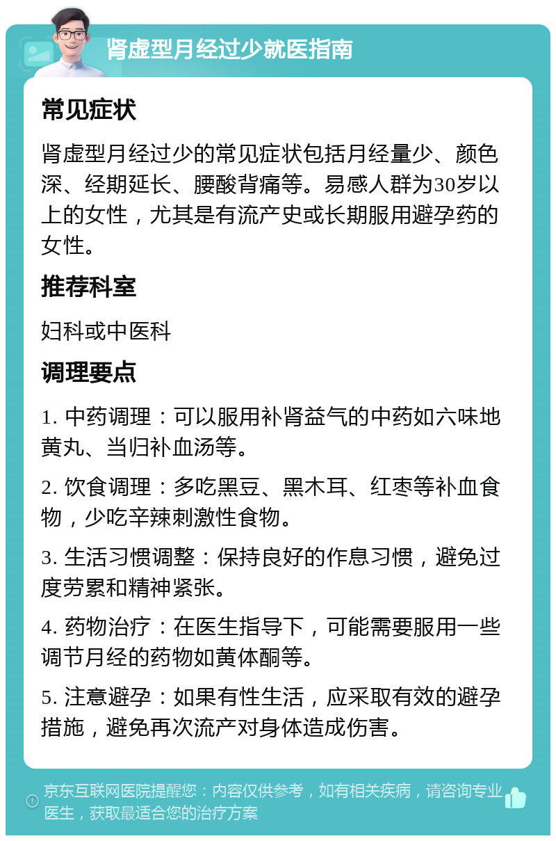 肾虚型月经过少就医指南 常见症状 肾虚型月经过少的常见症状包括月经量少、颜色深、经期延长、腰酸背痛等。易感人群为30岁以上的女性，尤其是有流产史或长期服用避孕药的女性。 推荐科室 妇科或中医科 调理要点 1. 中药调理：可以服用补肾益气的中药如六味地黄丸、当归补血汤等。 2. 饮食调理：多吃黑豆、黑木耳、红枣等补血食物，少吃辛辣刺激性食物。 3. 生活习惯调整：保持良好的作息习惯，避免过度劳累和精神紧张。 4. 药物治疗：在医生指导下，可能需要服用一些调节月经的药物如黄体酮等。 5. 注意避孕：如果有性生活，应采取有效的避孕措施，避免再次流产对身体造成伤害。