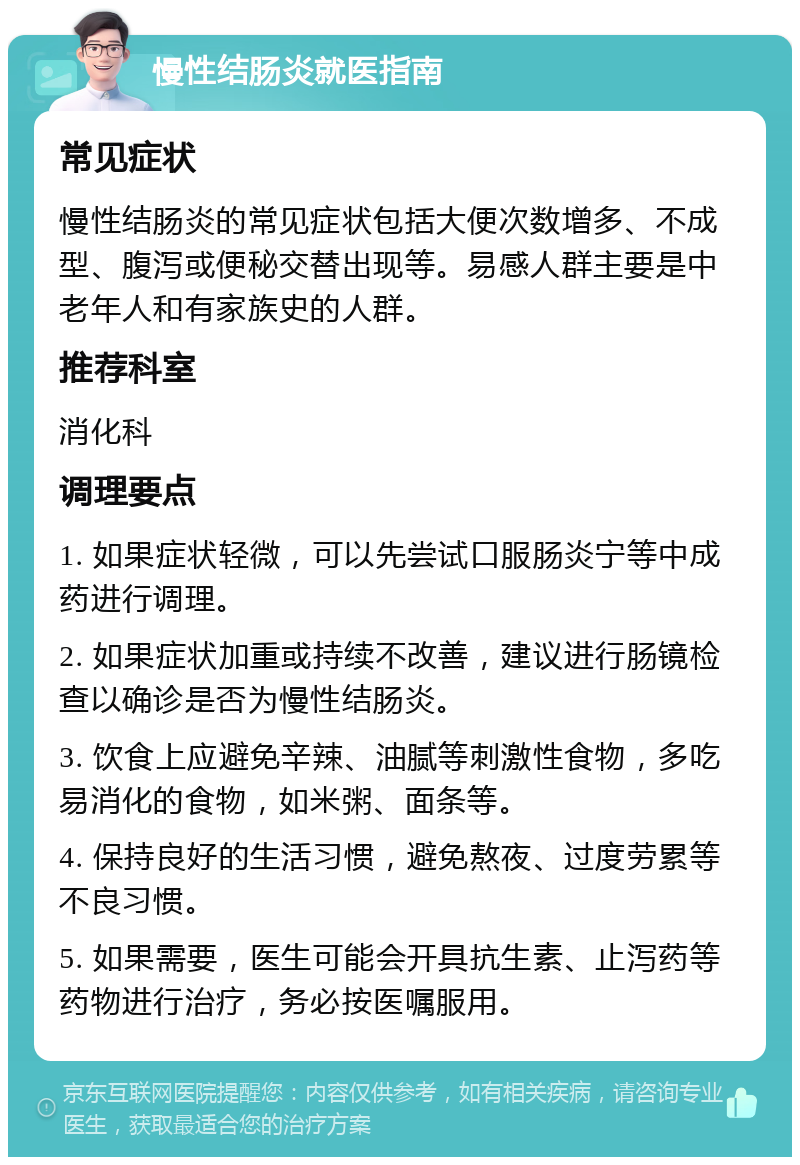 慢性结肠炎就医指南 常见症状 慢性结肠炎的常见症状包括大便次数增多、不成型、腹泻或便秘交替出现等。易感人群主要是中老年人和有家族史的人群。 推荐科室 消化科 调理要点 1. 如果症状轻微，可以先尝试口服肠炎宁等中成药进行调理。 2. 如果症状加重或持续不改善，建议进行肠镜检查以确诊是否为慢性结肠炎。 3. 饮食上应避免辛辣、油腻等刺激性食物，多吃易消化的食物，如米粥、面条等。 4. 保持良好的生活习惯，避免熬夜、过度劳累等不良习惯。 5. 如果需要，医生可能会开具抗生素、止泻药等药物进行治疗，务必按医嘱服用。