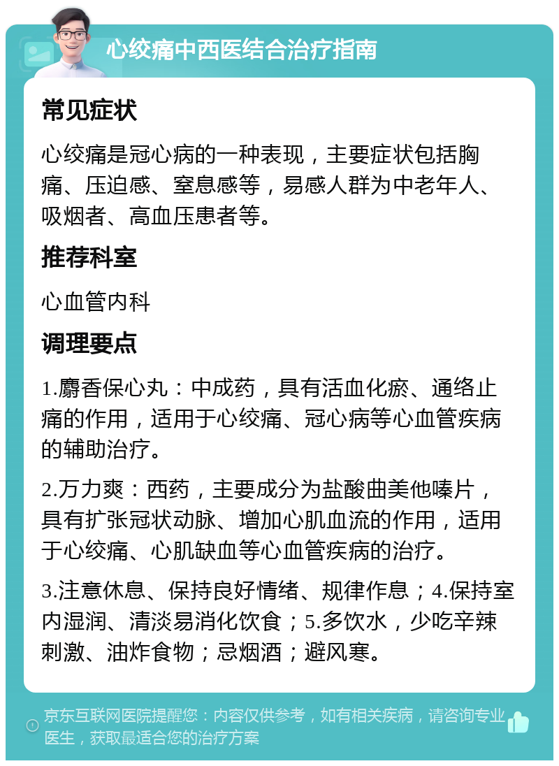 心绞痛中西医结合治疗指南 常见症状 心绞痛是冠心病的一种表现，主要症状包括胸痛、压迫感、窒息感等，易感人群为中老年人、吸烟者、高血压患者等。 推荐科室 心血管内科 调理要点 1.麝香保心丸：中成药，具有活血化瘀、通络止痛的作用，适用于心绞痛、冠心病等心血管疾病的辅助治疗。 2.万力爽：西药，主要成分为盐酸曲美他嗪片，具有扩张冠状动脉、增加心肌血流的作用，适用于心绞痛、心肌缺血等心血管疾病的治疗。 3.注意休息、保持良好情绪、规律作息；4.保持室内湿润、清淡易消化饮食；5.多饮水，少吃辛辣刺激、油炸食物；忌烟酒；避风寒。