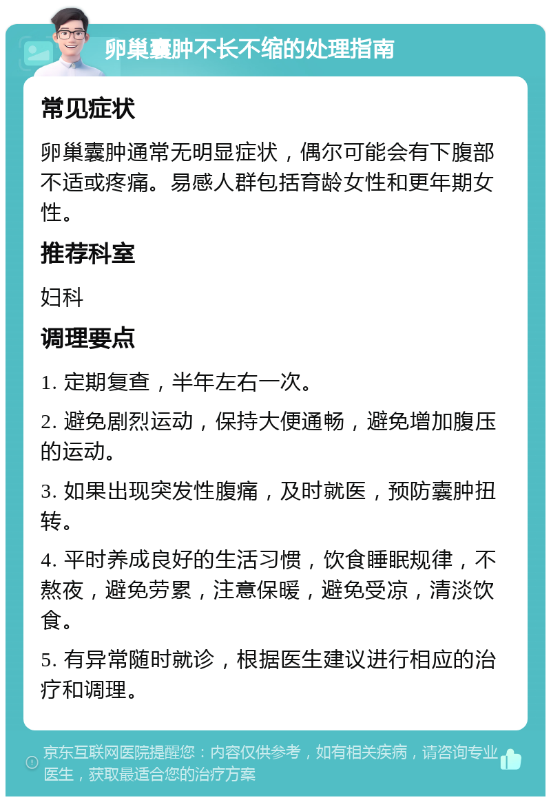 卵巢囊肿不长不缩的处理指南 常见症状 卵巢囊肿通常无明显症状，偶尔可能会有下腹部不适或疼痛。易感人群包括育龄女性和更年期女性。 推荐科室 妇科 调理要点 1. 定期复查，半年左右一次。 2. 避免剧烈运动，保持大便通畅，避免增加腹压的运动。 3. 如果出现突发性腹痛，及时就医，预防囊肿扭转。 4. 平时养成良好的生活习惯，饮食睡眠规律，不熬夜，避免劳累，注意保暖，避免受凉，清淡饮食。 5. 有异常随时就诊，根据医生建议进行相应的治疗和调理。